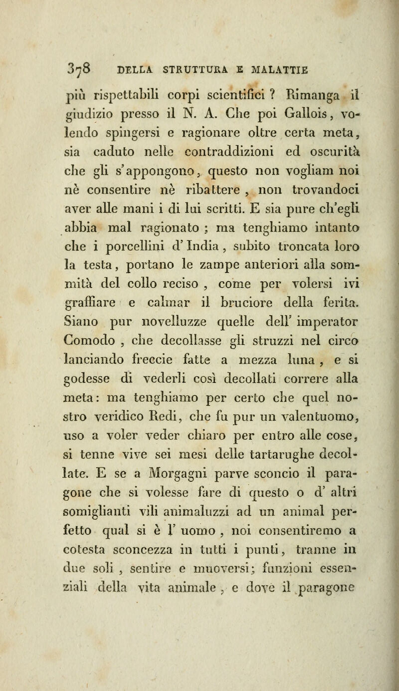 pili rispettabili corpi scientifici ? Rimanga ìÌ giudizio presso il N. A. Che poi Gallois, vo- lendo spingersi e ragionare oltre certa meta, sia caduto nelle contraddizioni ed oscuriti che gli s'appongono5 questo non vogliam noi ne consentire ne ribattere ^ non trovandoci aver alle mani i di lui scritti. E sia pure ch'egli abbia mal ragionato ; ma tenghiamo intanto che i porcellini d'India , subito troncata loro la testa, portano le zampe anteriori alla som- mità del collo reciso , come per volersi ivi graffiare e calmar il bruciore della ferita. Siano pur novelluzze quelle dell' imperator Comodo 5 che decollasse gli struzzi nel circo lanciando freccie fatte a mezza luna , e si godesse di vederli così decollati correre alla meta: ma tenghiamo per certo che quel no- stro veridico Redi, che fu pur un valentuomo, uso a voler veder chiaro per entro alle cose, si tenne vive sei mesi delle tartarughe decol- late. E se a Morgagni parve sconcio il para- gone che si volesse fare di questo o d' altri somiglianti vili animaluzzi ad un animai per- fetto qual si è 1' uomo , noi consentiremo a cotesta sconcezza in tutti i punti, tranne in due soli 5 sentire e muoversi; funzioni essen- ziali della vita animale . e dove il paragone