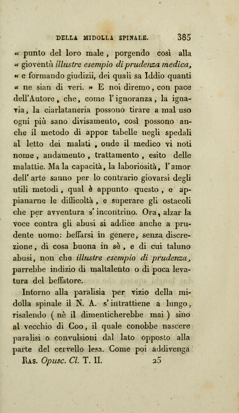 « punto del loro male , porgendo cosi alla « gioventù illustre esempio di prudenza medica^ *< e formando giudìzii, dei quali sa Iddio quanti « ne sian di veri. » E noi diremo, con pace dell'Autore , che, come V ignoranza, la igna- Tia, la ciarlataneria possono tirare a mal uso ogni più sano divisamento, così possono an- che il metodo di appoc tabelle negli spedali al letto dei malati . onde il medico vi noti nome , andamento , trattamento , esito delle malattie. Ma la capacità, la laboriosità, Famor dell' arte sanno per lo contrario giovarsi degli utili metodi, qual è appunto questo , e ap- pianarne le difficoltà , e superare gli ostacoli che per avventura s* incontrino. Ora, alzar la voce centra gli abusi si addice anche a pru- dente uomo: beffarsi in genere, senza discre- zione , di cosa buona in sé , e di cui taluno abusi, non che illustre esempio di prudenza_, parrebbe indizio di maltalento o di poca leva- tura del beffatore. Intorno alla paralisia per vizio della mi- dolla spinale il N. A. s intrattiene a lungo, risalendo ( ne il dimenticherebbe mai ) sino al vecchio di Coo, il quale conobbe nascere paralisi o convulsioni dal lato opposto alla parte del cervello lesa. Come poi addivenga Ras. Opusc, CI, T. IL aS