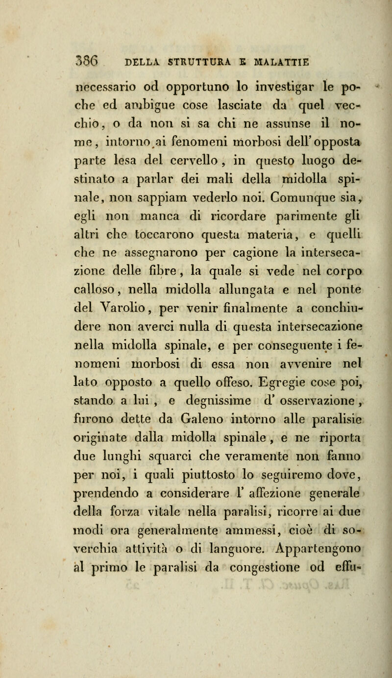 necessario od opportuno lo investigar le po- che ed ambigue cose lasciate da quel vec- chio, o da non si sa chi ne assunse il no- me, intorno ai fenomeni morbosi dell'opposta parte lesa del cervello , in questo luogo de- stinato a parlar dei mali della midolla spi- nale, iion sappiam vederlo noi. Comunque sia, egli non manca di ricordare parimente gli altri che toccarono questa materia, e quelli che ne assegnarono per cagione la interseca- zione delle fibre, la quale si vede nel corpo calloso, nella midolla allungata e nel ponte del Yarolio, per venir finalmente a conchiu- dere non averci nulla di questa intersecazione nella midolla spinale, e per conseguente i fe- nomeni morbosi di essa non avvenire nel lato opposto a quello offeso. Egregie cose poi, stando a lui , e degnissime d* osservazione , furono dette da Galeno intorno alle paralisie originate dalla midolla spinale , e ne riporta due lunghi squarci che veramente non fanno per noi, i quali piuttosto lo seguiremo dove, prendendo a considerare 1' affezione generale della forza vitale nella paralisi, ricorre ai due modi ora generalmente ammessi, cioè di so- verchia attività o di languore. Appartengono al primo le paralisi da congestione od eifu-