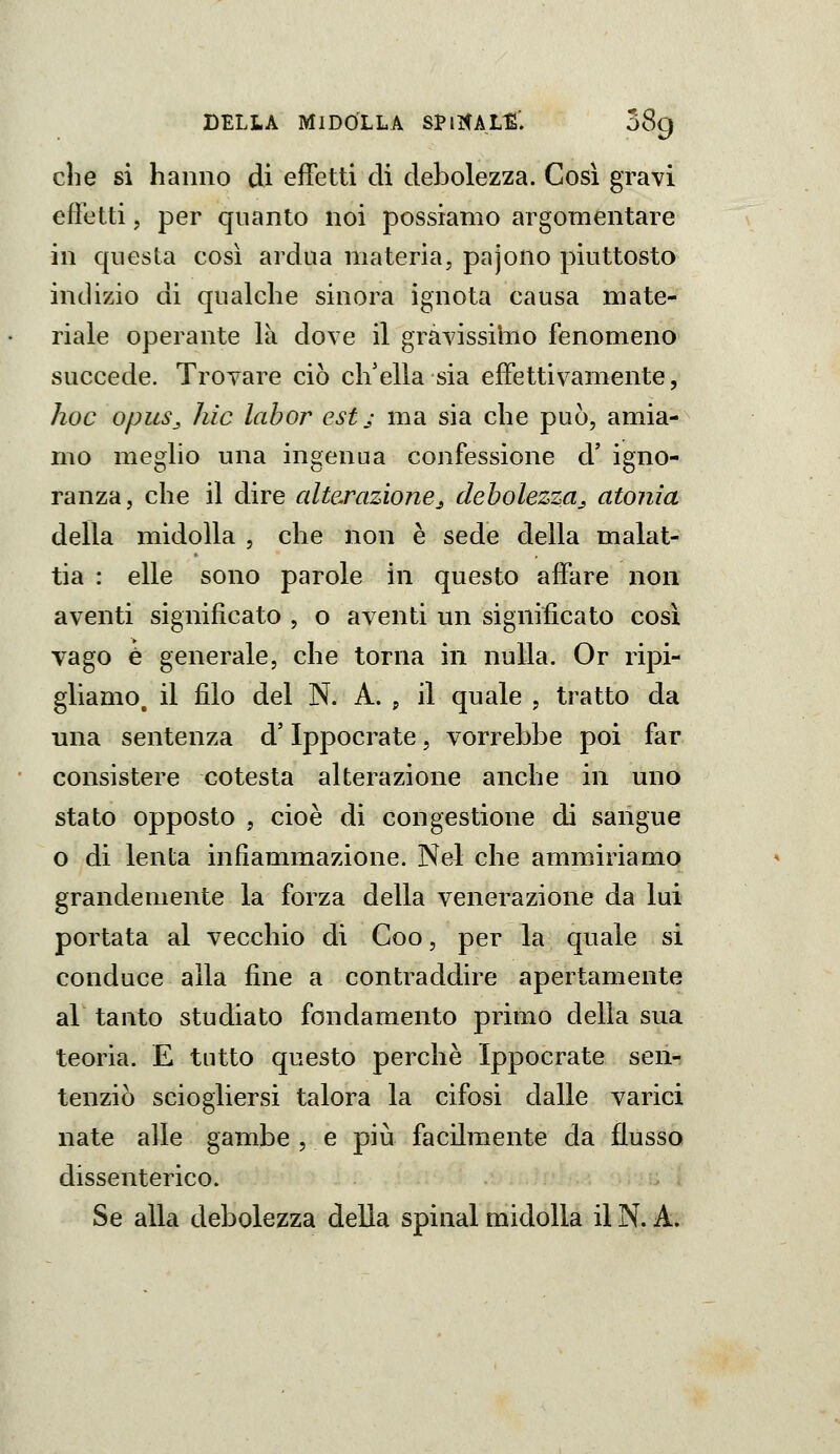 clie si hanno di effetti di debolezza. Così gravi effetti, per quanto noi possiamo argomentare in questa eosì ardua materia, pajono piuttosto indizio di qualche sinora ignota causa mate- riale operante là dove il gravissimo fenomeno succede. Trovare ciò ch'ella sia effettivamente, hoc opuSj liìc labor est ; ma sia che può, amia- mo meglio una ingenua confessione d' igno- ranza, che il dire alterazionej, debolezza^ atonia della midolla , che non è sede della malat- tia : elle sono parole in questo affare non aventi significato , o aventi un significato così vago è generale, che torna in nulla. Or ripi- gliamo, il filo del N. A. j il quale , tratto da una sentenza d'Ippocrate, vorrebbe poi far consistere cotesta alterazione anche in uno stato opposto , cioè di congestione di sangue o di lenta infiammazione. Nel che ammiriamo grandemente la forza della venerazione da lui portata al vecchio di Coo, per la quale si conduce alla fine a contraddire apertamente al tanto studiato fondamento primo delia sua teoria. E tutto questo perchè Ippocrate sen- tenziò sciogliersi talora la cifosi dalle varici nate alle gambe , e più facilmente da flusso dissenterico. Se alla debolezza della spinai midolla il N. A.