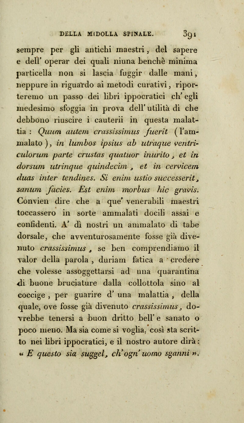 sempre per gli antichi maestri, del sapere e deir operar dei quali niuna benché minima particella non si lascia fuggir dalle mani, neppure in riguardo ai metodi curativi, ripor- teremo un passo dei Bbri ippocratici eli egli medesimo sfoggia in prova dell'utilità di che debbono riuscire i cauterii in questa malat- tia : QiLum aiiteni crassissimus fuerlt ( l'am- malato ), in Iwnbos ìpsius ab utraque ventri- culoruin parte crustas quatuor inurito ^ et in dorsum utrinque quindecim ^ et in cervicem duas inter tendines. Si enim astio successerit ^ sanum facies. Est enim morbus hic grans. Convien dire che a que' venerabili maestri toccassero in sorte ammalati docili assai e confidenti. A' dì nostri un ammalato di tabe dorsale, che avventurosamente fosse già dive- nuto crassissimus ^ se ben comprendiamo il valor della parola , duriam fatica a • credere che volesse assoggettarsi ad una quarantina eli buone bruciature dalla collottola sino al coccige , per guarire d' una malattia j della quale, ove fosse già divenuto crassissimus ^ do- vrebbe tenersi a buon dritto beli' e sanato o poco meno. Ma sia come si voglia, così sta scrit- to nei libri ippocratici, e il nostro autore dirà : « E questo sia suggel, ch^ognuorno sganni «.