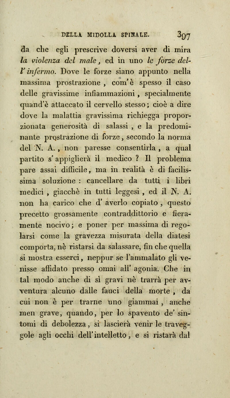 da che egli prescrive doversi aver di mira la violenza del male ^ ed in uno le forze del- l'infermo. Dove le forze siano appunto nella massima prostrazione , com'è spesso il caso delle gravissime infiammazioni, specialmente quand'è attaccato il cervello stesso; cioè a dire dove la malattia gravissima richiegga propor- zionata generosità di salassi , e la predomi- nante prostrazione di forze, secondo la norma del N. A. , non paresse consentirla , a qual partito s'appiglierà il medico ? Il problema pare assai difficile ^ ma in realità è di facilis- sima soluzione : cancellare da tutti i libri medici , giacché in tutti leggesi , ed il N. A. non ha carico che d' averlo copiato , questo precetto grossamente contraddittorio e fiera- mente nocivo; e poner per massima di rego- larsi come la gravezza misurata della diatesi comporta, ne ristarsi da salassare, fin che quella si mostra esserci, neppur se l'ammalato gli ve- nisse affidato presso omai all' agonia. Che in tal modo anche di sì gravi ne trarrà per av- ventura alcuno dalle fauci della morte , da cui non è per trarne uno giammai , anche men grave, quando, per lo spavento de' sin- tomi di debolezza, si lascierà venir le traveg- gole agli occhi deir intelletto, e si ristarà dal