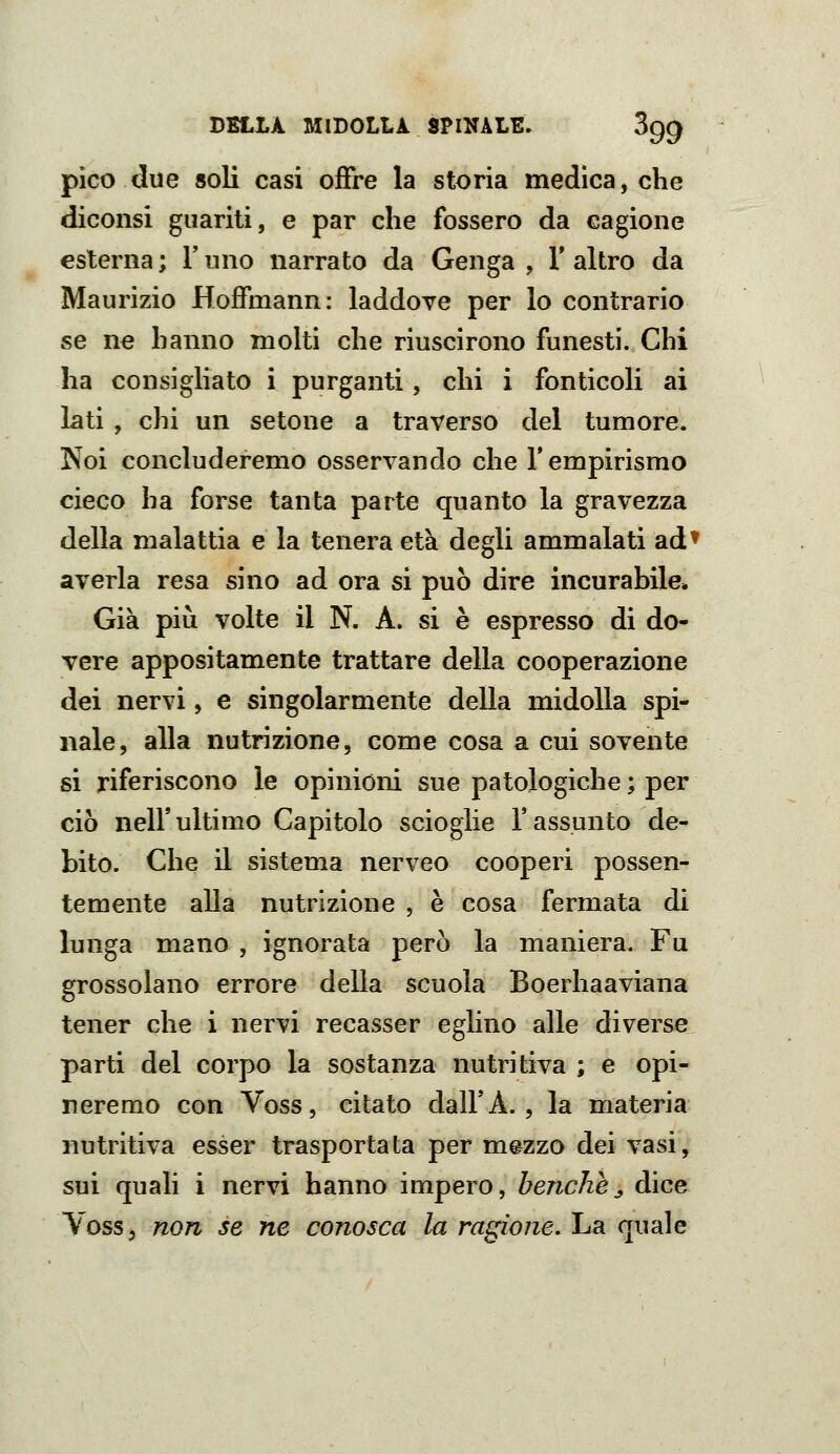 pico due soli casi offre la storia medica, che diconsi guariti, e par che fossero da cagione esterna ; Y uno narrato da Genga , V altro da Maurizio Hoffmann: laddove per lo contrario se ne hanno molti che riuscirono funesti. Chi ha consigliato i purganti, chi i fonticoli ai lati , chi un setone a traverso del tumore. Noi concluderemo osservando che l'empirismo cieco ha forse tanta parte quanto la gravezza della malattia e la tenera età degli ammalati ad^ averla resa sino ad ora si può dire incurabile. Già pili volte il N. A. si è espresso di do- vere appositamente trattare della cooperazione dei nervi, e singolarmente della midolla spi- nale, alla nutrizione, come cosa a cui sovente si riferiscono le opinioni sue patologiche ; per ciò nell'ultimo Capitolo scioglie l'assunto de- bito. Che il sistema nerveo cooperi possen- temente alla nutrizione , è cosa fermata di lunga mano , ignorata però la maniera. Fu grossolano errore delia scuola Boerhaaviana tener che i nervi recasser eghno alle diverse parti del corpo la sostanza nutritiva ; e opi- neremo con Voss, citato dall'A. , la materia nutritiva esser trasportata per mezzo dei vasi, sui quali i nervi hanno impero, benché,, dice YosSj non se ne conosca la ragione. La quale