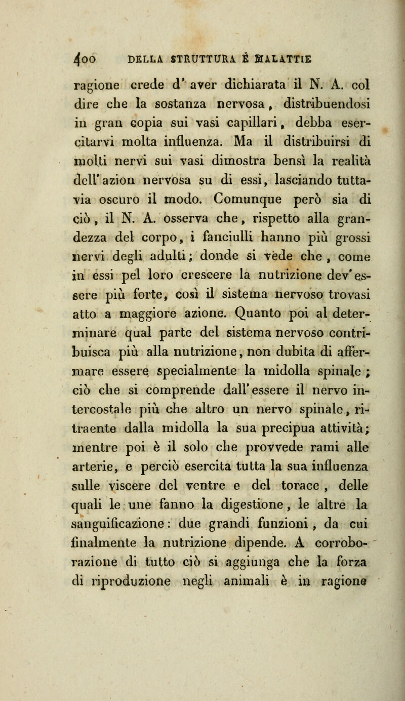 ragione crede d* aver dichiarata il N. A. col dire che la sostanza nervosa, distribuendosi in gran copia sui vasi capillari, debba eser- citarvi molta influenza. Ma il distribuirsi di molti nervi sui vasi dimostra bensì la realità dell'azion nervosa su di essi, lasciando tutta- via oscuro il modo. Comunque però sia di ciò, il N. A. osserva che, rispetto alla gran- dezza del corpo, i fanciulli hanno più grossi iiervi degli adulti ; donde si vede che , come in essi pel loro crescere la nutrizione dev* es- sere più forte, cosi il sistema nervoso trovasi atto a maggiore azione. Quanto poi al deter- minare qual parte del sistema nervoso contri- buisca più alla nutrizione, non dubita di affer- mare essere specialmente la midolla spinale ; ciò che si comprende dall'essere il nervo in- tercostale più che altro un nervo spinale, ri- traente dalla midolla la sua precipua attività; mentre poi è il solo che provvede rami alle arterie, e perciò esercita tutta la sua influenza sulle viscere del ventre e del torace , delle quali le une fanno la digestione, le altre la sanguificazione: due grandi funzioni, da cui finalmente la nutrizione dipende. A corrobo- razione di tutto ciò si aggiunga che la forza di riproduzione negli animali è in ragione