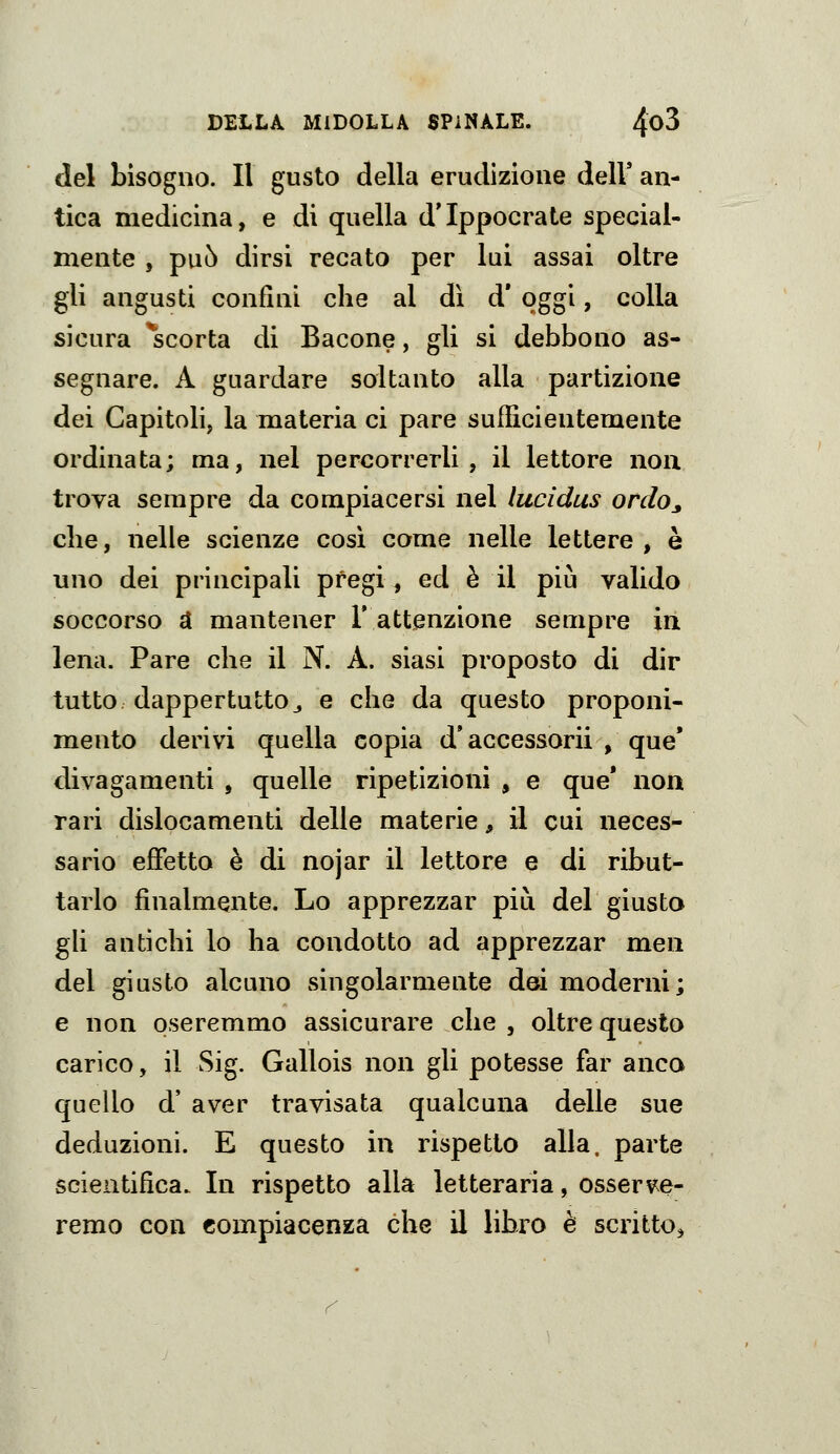 del bisogno. Il gusto della erudizione delV an- tica medicina, e di quella d'Ippocrate special- mente , può dirsi recato per lui assai oltre gli angusti confini che al dì d' oggi, colla sicura ^scorta di Bacone, gli si debbono as- segnare. A guardare soltanto alla partizione dei Capitoli, la materia ci pare sufficientemente ordinata; ma, nel percorrerli, il lettore non trova sempre da compiacersi nel lucldus orcloj, che, nelle scienze cosi come nelle lettere, è uno dei principali pregi, ed è il più valido soccorso d mantener 1' attenzione sempre in lena. Pare che il N. A. siasi proposto di dir tutto dappertutto 3 e che da questo proponi- mento derivi quella copia d'accessori! , que* divagamenti , quelle ripetizioni , e que* non rari dislocamenti delle materie, il cui neces- sario effetto è di nojar il lettore e di ribut- tarlo finalmente. Lo apprezzar più del giusto gh antichi lo ha condotto ad apprezzar men del giusto alcuno singolarmente dei moderni; e non oseremmo assicurare che , oltre questo carico, il Sig. Gallois non gli potesse far anco quello d' aver travisata qualcuna delle sue deduzioni. E questo in rispetto alla, parte scientifica. In rispetto alla letteraria, osserve- remo con compiacenza che il libxo è scritto,