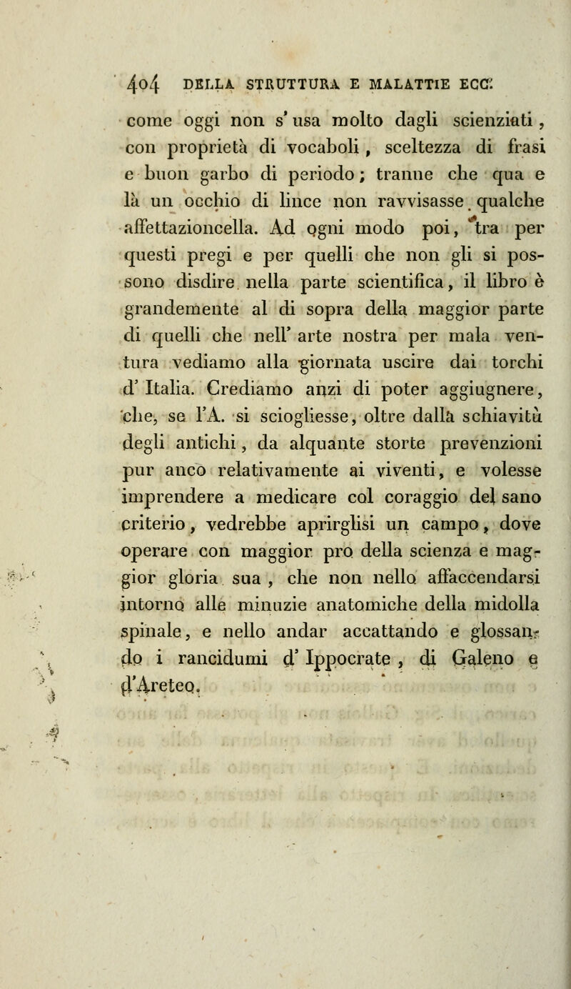 come oggi non s* usa molto dagli scienziati, con proprietà di vocaboli, sceltezza di frasi e buon garbo di periodo; tranne clie qua e là un occhio di lince non ravvisasse, qualche affettazioncella. Ad Qgni modo poi, ^tra per questi pregi e per quelH che non gli si pos- sono disdire, nella parte scientifica, il libro è grandemente al di sopra della maggior parte di quelli che nelU arte nostra per mala ven- tura vediamo alla -giornata uscire dai torchi d'Italia. Crediamo anzi di poter aggiugnere, che, se l'A. si sciogliesse, oltre dalla schiavitii degli antichi, da alquante storte prevenzioni pur anco relativamente ai viventi, e volesse imprendere a medicare col coraggio del sano criterio, vedrebbe aprirglisi un campo, dove operare con maggior prò della scienza e mag- gior gloria sua , che non nello afi'accendarsi intorno alle minuzie anatomiche della midolla spinale, e nello andar accattando e giossaiif do i rancidumi ó! Ippocrate , di G^l^no e fl'Ài'eteQ,