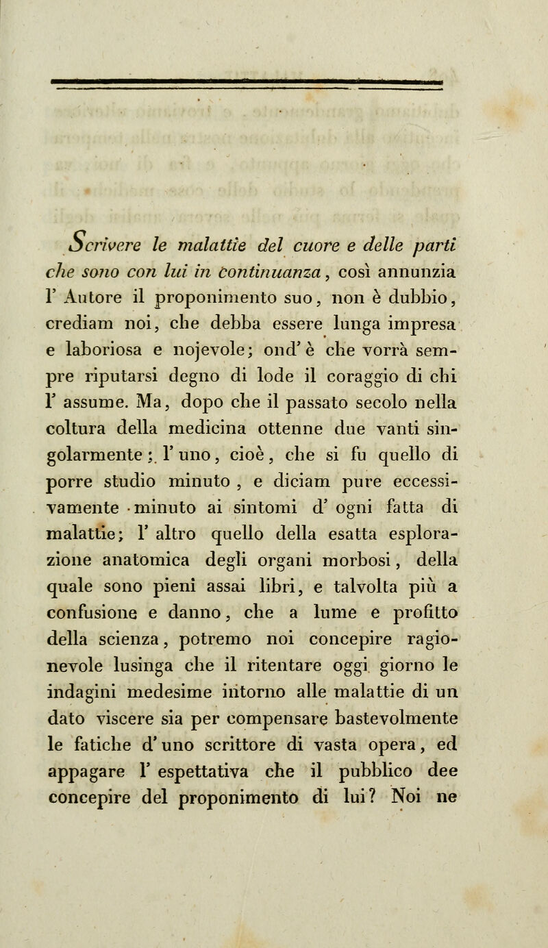Scrìvere le malattie del cuore e delle parti che sano con lui in Continuanza, cosi annunzia r Autore il proponimento suo, non è dubbio, crediam noi, che debba essere lunga impresa e laboriosa e nojevole; ond'è che vorrà sem- pre riputarsi degno di lode il coraggio di chi r assume. Ma, dopo che il passato secolo nella coltura della medicina ottenne due vanti sin- golarmente ;. r uno 5 cioè, che si fu quello di porre studio minuto , e diciam pure eccessi- vamente minuto ai sintomi d' ogni fatta di malattie; Y altro quello della esatta esplora- zione anatomica degli organi morbosi, della quale sono pieni assai libri, e talvolta più a confusione e danno, che a lume e profitto della scienza, potremo noi concepire ragio- nevole lusinga che il ritentare oggi giorno le indagini medesime intorno alle malattie di un dato viscere sia per compensare bastevolmente le fatiche d'uno scrittore di vasta opera, ed appagare Y espettativa che il pubblico dee concepire del proponimento di lui? Noi ne