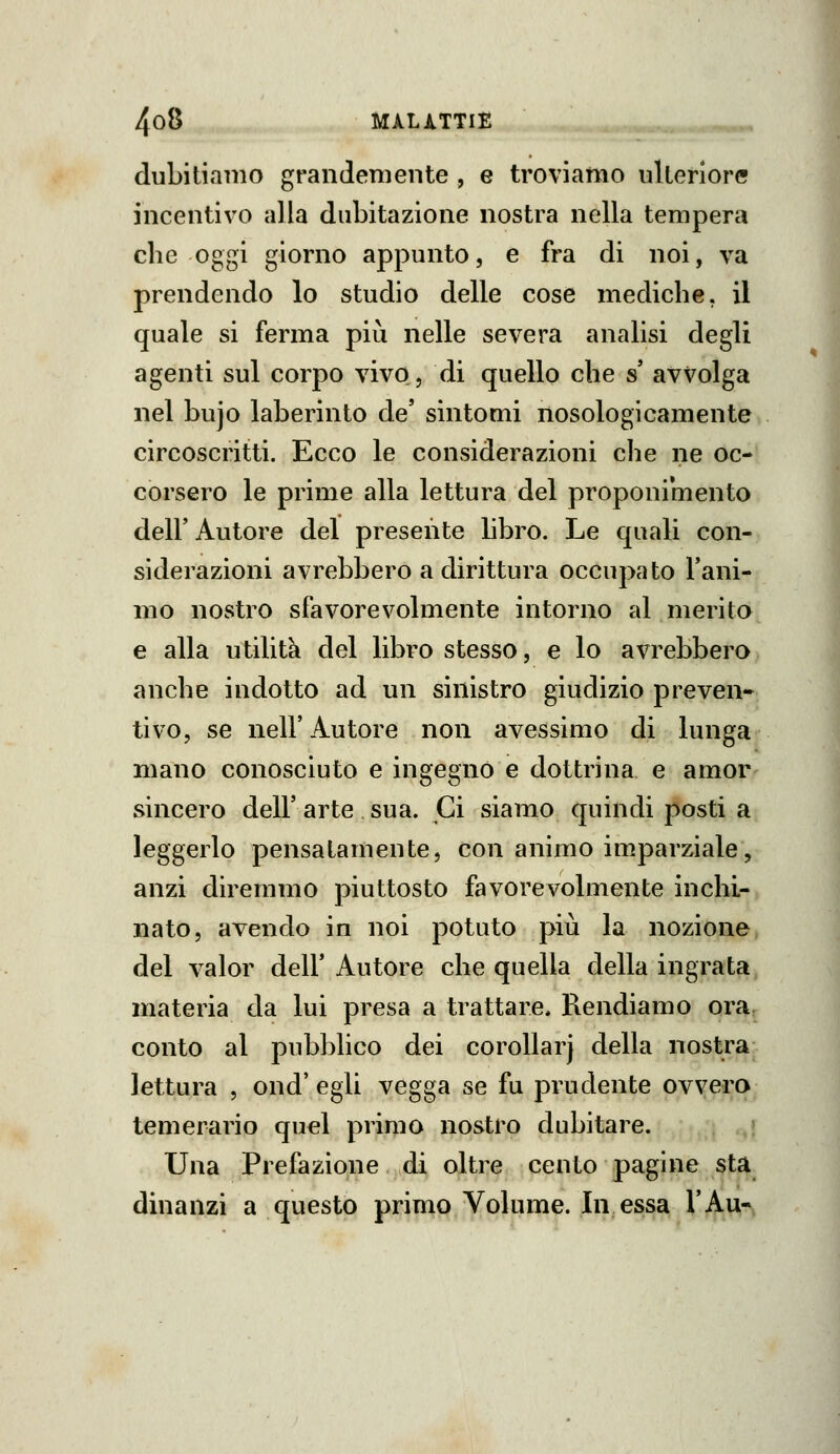 dubitiamo grandemente , e troviamo ulteriore incentivo alla dubitazione nostra nella tempera che oggi giorno appunto, e fra di noi, va prendendo lo studio delle cose mediche, il quale si ferma più nelle severa analisi degli agenti sul corpo vivo, di quello che s avvolga nel bujo laberinto de' sintomi nosologicamente circoscritti. Ecco le considerazioni che ne oc- corsero le prime alla lettura del proponimento dell' Autore del presente libro. Le quali con- siderazioni avrebbero a dirittura occupato l'ani- mo nostro sfavorevolmente intorno al merito e alla utilità del libro stesso, e lo avrebbero anche indotto ad un sinistro giudizio preven- tivo, se neir Autore non avessimo di lunga mano conosciuto e ingegno e dottrina e amor- sincero dell'arte sua. Ci siamo quindi posti a leggerlo pensatamente, con animo imparziale, anzi diremmo piuttosto favorevolmente inchi- nato, avendo in noi potuto più la nozione del valor dell' Autore che quella della ingrata, materia da lui presa a trattare. Rendiamo ora, conto al pubblico dei coroUarj della nostra lettura , ond' egli vegga se fu prudente ovyei^a temerario quel primo nostro dubitare. ; ,,» Una Prefazione di oltre cento pagine sta dinanzi a questo primo Volume. In essa l'Au-