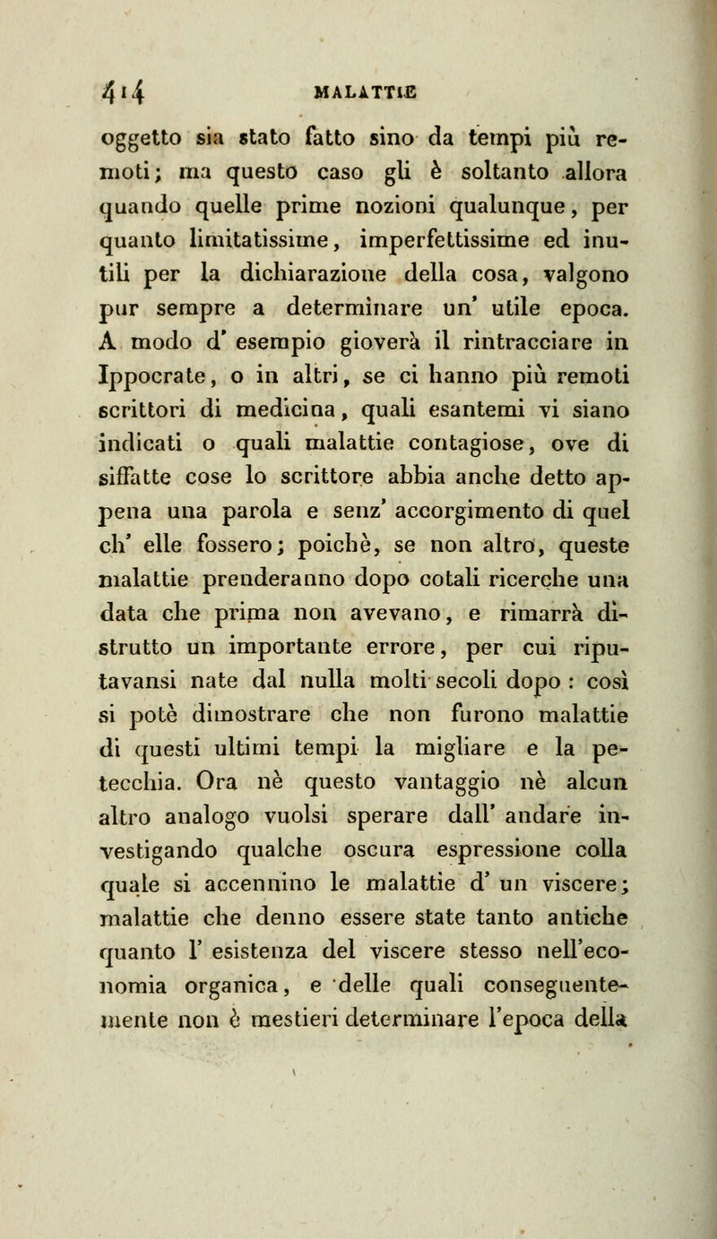 oggetto sia stato (atto sino da tempi più re- moti; ma questo caso gli è soltanto allora quando quelle prime nozioni qualunque, per quanto limitatissime, imperfettissime ed inu- tili per la dichiarazione della cosa, valgono pur sempre a determinare un* utile epoca. A modo d* esempio gioverà il rintracciare in Ippocrate, o in altri, se ci hanno più remoti scrittori di medicina, quali esantemi vi siano indicati o quali malattie contagiose, ove di siffatte cose lo scrittore abbia anche detto ap- pena una parola e senz' accorgimento di quel eh' elle fossero; poiché, se non altro, queste malattie prenderanno dopo cotali ricerche una data che prima non avevano, e rimarrà dì- strutto un importante errore, per cui ripu- tavansi nate dal nulla molti secoli dopo : così si potè dimostrare che non furono malattie di questi ultimi tempi la migliare e la pe- tecchia. Ora ne questo vantaggio ne alcun altro analogo vuoisi sperare dall' andare in- vestigando qualche oscura espressione colla quale si accennino le malattie d' un viscere; malattie che denno essere state tanto antiche quanto r esistenza del viscere stesso nell'eco- nomia organica, e delle quali conseguente- mente non è mestieri determinare l'epoca delk