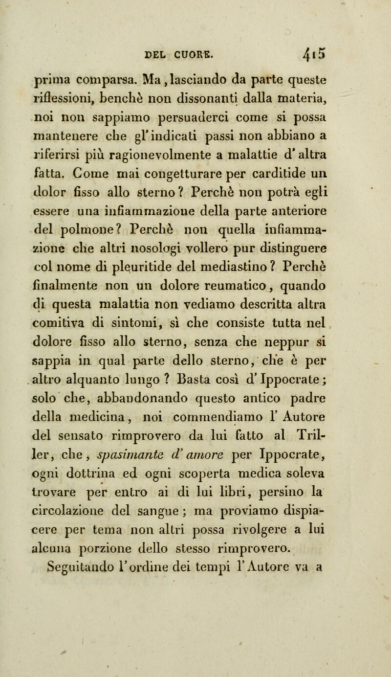 prima compai^a. Ma, lasciando da parte queste riflessioni, benché non dissonanti dalla materia, noi non sappiamo persuaderci come si possa mantenere che gì* indicati passi non abbiano a riferirsi più ragionevolmente a malattie d* altra fatta. Come mai congetturare per carditide un dolor fisso allo sterno ? Perchè non potrà egli essere una infiammazione della parte anteriore del polmone? Perchè non quella infiamma- zione che altri nosologi vollero pur distinguere col nome di pleuritide del mediastino ? Perchè finalmente non un dolore reumatico, quando di questa malattia non vediamo descritta altra comitiva di sintomi, sì che consiste tutta nel dolore fisso allo sterno, senza che neppur si sappia in qual parte dello sterno, che è per altro alquanto lungo ? Basta così d'Ippocrate; solo che, abbandonando questo antico padre della medicina, noi commendiamo V Autore del sensato rimprovero da lui fatto al Tril- ler, che, spasimante d^amore per Ippocrate, ogni dottrina ed ogni scoperta medica soleva trovare per entro ai di lui libri, persino la circolazione del sangue ; ma proviamo dispia- cere per tema non altri possa rivolgere a lui alcuna porzione dello stesso rimprovero. Seguitando l'ordine dei tempi l'Autore va a