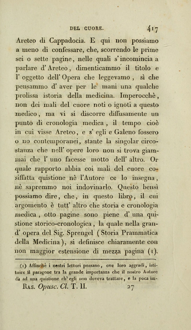 Areteo di Cappadocia. E qui non possiamo a meno di confessare, che, scorrendo le prime sei o sette pagine, nelle quali s'incomincia a parlare d'Areteo, dimenticammo il titolo e r oggetto dell* Opera che leggevamo , sì che pensammo d* aver per le mani una qualche prolissa istoria della medicina. Imperocché, non dei mali del cuore noti o ignoti a questo medico, ma vi si discorre diffusamente un puntò di cronologia medica , il tempo cioè in cui visse Areteo, e s' egli e Galeno fossero o no contemporanei, stante la singoiar circo- stanza che neir opere loro non si trova giam- mai che r uno facesse motto dell* altro. Or quale rapporto abbia coi mali del cuore co- siffatta quistione né l'Autore ce lo insegna, né sapremmo noi indovinarlo. Questo bensì possiamo dire, che, in questo librjo, il cui argomento é tutt' altro che storia e cronologia medica , otto pagine sono piene d' una qui- stione storico-cronologica, la quale nella gran- d' opera del Sig. Sprengel ( Storia Prammatica della Medicina), si definisce chiaramente con non maggior estensione di mezza pagina (i). (i) Affinchè i nestri lettori possano, ove loro aggradi, isti- tuire il paragone tra la grande importanza che il nostro Autore dà ad una quistione eh* egli non doveva trattare, e la poca im- Ras. Opusc. CI. T, IL 27