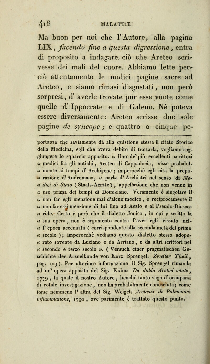 Ma buon per noi che l'Autore, alla pagina LIX, facendo fine a questa digressione j entra di proposito a indagare, ciò che Areteo scri- vesse dei mali del cuore. Abbiamo lette per- ciò attentamente le undici pagine sacre ad Areteo, e siamo rimasi disgustati, non però sorpresi, d* averle trovate pur esse vuote come quelle d' Ippocrate e di Galeno. Ne poteva essere diversamente: Areteo scrisse due sole pagine de syncope j e quattro o cinque pe- portanza che saviamente dà alla quistione stessa il citato Storico della Medicina, egli che aveva debito di trattarla, vogliamo sog- giungere lo squarcio apposito. (,i Uno de^più eccellenti scrittori 4« medici fra gli anticlxi, Areteo di Cappadocia, visse probabil- « mente ai tempi d' Archigene ; imperocché egli cita la prepa- « razione d'Andromaco, e parla d'Archiatri nel senso di Me- ii dici di Stato (Staats-Aerzte) , appellazione che non venne ip (U uso prima dei tempi di Domi;siano. Veramente è singolare il a non far egli menzione mai d'alcun medico, e reciprocamente il « non far esà menzione di lui fino ad Aezio e al Pseudo-Diosco- ii ride.- Certo è però che il dialetto Jouico , in cui è scritta la « sua opera , non è argomento contra Paver egli vissuto nel- « 1' epoca accennata ( corrispondente alla seconda metà del primo << secolo ) ; imperocché vediamo questo dialetto stesso adope^ u rato sovente da Luciano e da Arriano, e da altri scrittori nel « secondo e terzo secolo «. ( Versuch einer pragmatischen Ge- schichte der Arzneikunde von Rurz Sprengel. Zweiter Theil, pag. 109 ). Per ulteriore informazione il Sig. Sprengel rimanda^ ad un' opera apposita del Sig. Kiiihns De dubia Aretcei celate, in'jg j la quale il nostro Autore, benché tanto vago d'occuparsi di cotale investigazione, non h^ probabilmente conosciuta; come fprse nemmeno 1' altra del Sig. Weigels Aretteus de Pulmonum injlammatione, 1790 , ove parimente é trattato questo punto,