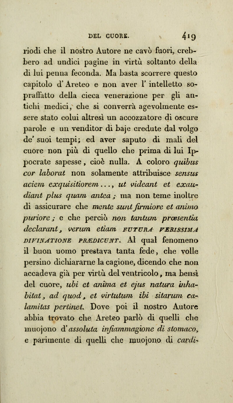 BEL CUORS. V 4^9 riodi che il nostro Autore ne cavò fuori, creb- bero ad undici pagine in virtù soltanto della di lui penna feconda. Ma basta scorrere questo capitolo d'Areteo e non aver 1' intelletto so- praffatto della cieca venerazione per gli an- tichi medici, che si converrà agevolmente es- sere stato colui altresì un accozzatore di oscure parole e un venditor di baje credute dal volgo de* suoi tempi; ed aver saputo di mali del cuore non più di quello che prima di lui Ip pocrate sapesse, cioè nulla. A colora quihus cor laborat non solamente attribuisce sensus aderii exqidsitiorem ..., ut sfideant et exau^ diant plus quani aritea j- ma non teme inoltre di assicurare che mente sunt Jirmiore et anima puriore j e che perciò non tantum prcesentia declarantj verum edam fvtvrj ferissima DiFiNATioNE PR^DicuNT, Al qual fenomeno il buon uomo prestava tanta fede, che volle persino diclnararne la cagione, dicendo che non accadeva già per virtù del ventricolo, ma bensì del cuore, ubi et anima et ejus natura inha- hitat^ ad quod ^ et \>irtutum ibi sitarum ca- lamitas pertlnet Dove poi il uostro Autore abbia trovata che Areteo parlò di quelli che muojono à* assoluta injiammagione di stomaco^ e parimente di quelli che muojono di cardia