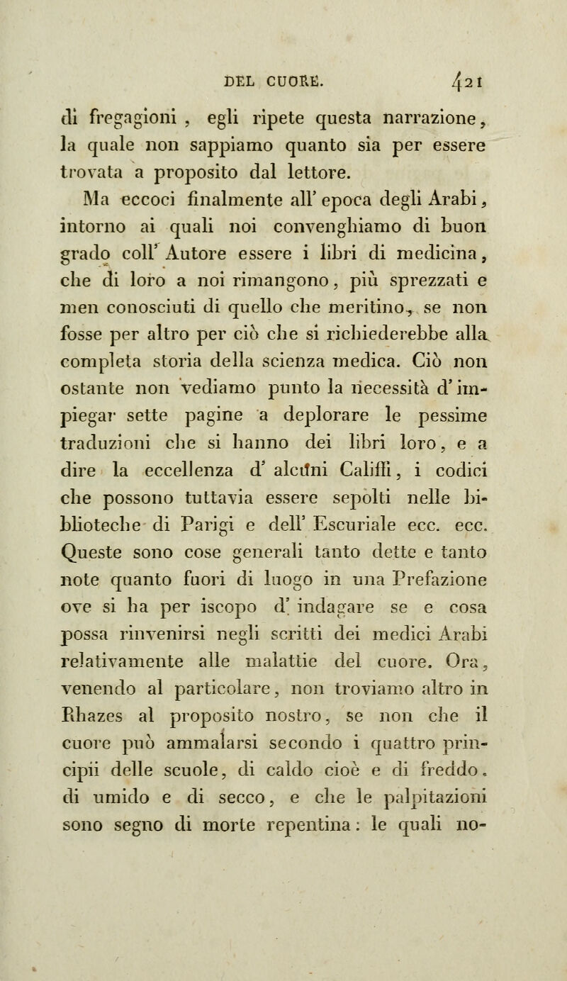 tli fregagioni , egli ripete questa narrazione, la quale non sappiamo quanto sia per essere trovata a proposito dal lettore. Ma eccoci finalmente all' epoca degli Arabi, intorno ai quali noi convenghiamo di buon grado coir Autore essere i libri di medicina, che di loro a noi rimangono, più sprezzati e nien conosciuti di quello che meritino^ se non fosse per altro per ciò che si richiederebbe alla completa storia della scienza medica. Ciò non ostante non Vediamo punto la necessità d'im- piegai* sette pagine a deplorare le pessime traduzioni che si hanno dei libri loro, e a dire la eccellenza d' alcilni CahfTì, i codici che possono tuttavia essere sepolti nelle bi- blioteche di Parigi e dell' Escuriale ecc. ecc. Queste sono cose generali tanto dette e tanto note quanto fuori di luogo in una Prefazione ove si ha per iscopo d' indagare se e cosa possa rinvenirsi negli scritti dei medici Arabi relativamente alle malattie del cuore. Ora, venendo al particolare, non troviamo altro in Pdiazes al proposito nostro, se non che il cuore può ammalarsi secondo i quattro prin- cipii delle scuole, di caldo cioè e di freddo, di umido e di secco, e che le palpitazioni sono segno di morte repentina ; le quali no-