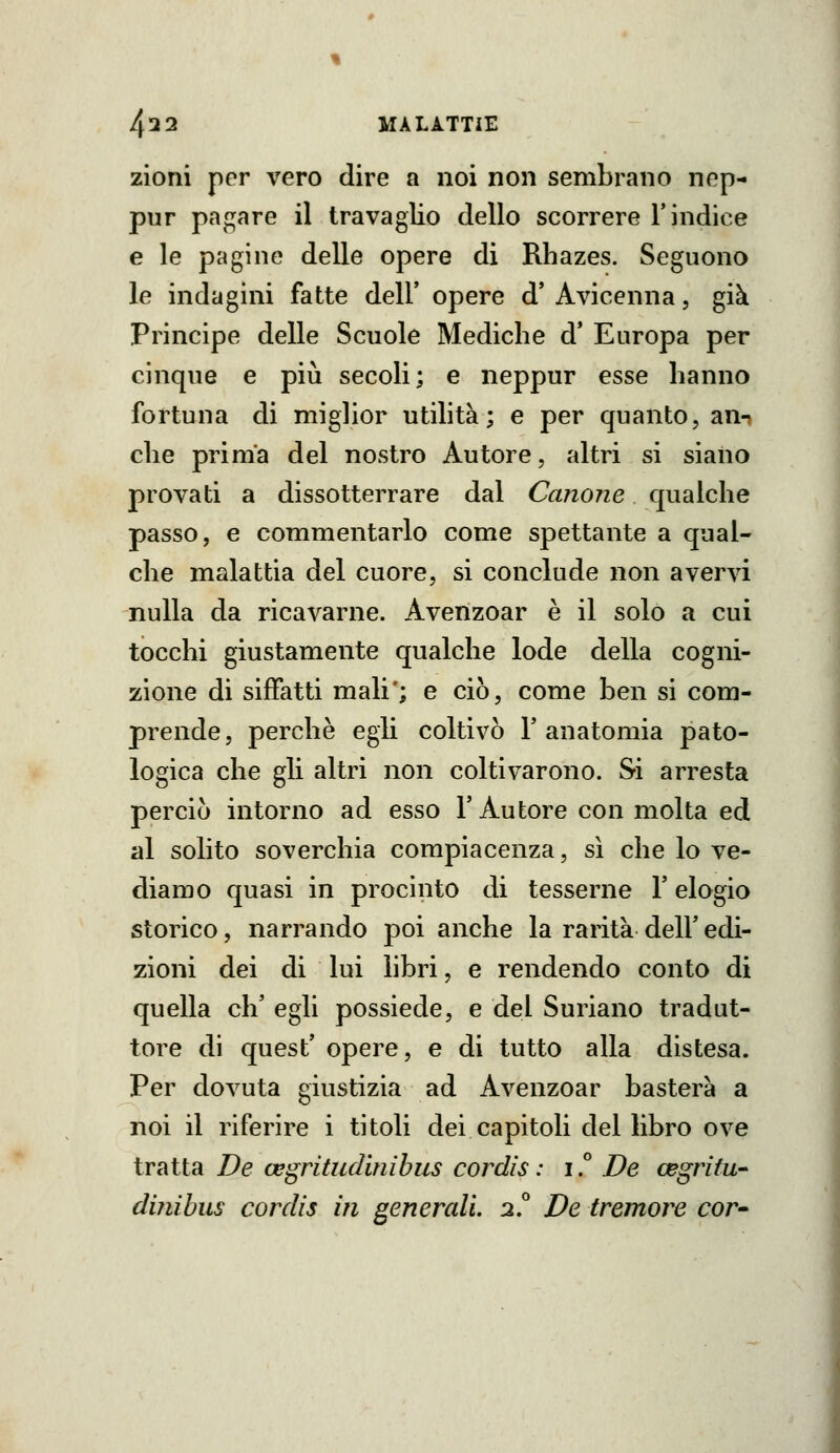 zioni per vero dire a noi non sembrano nep- pur pagare il travaglio dello scorrere l'indice e le pagine delle opere di Rhazes. Seguono le indagini fatte dell' opere d' Avicenna, già Principe delle Scuole Mediche d' Europa per cinque e più secoli; e neppur esse hanno fortuna di miglior utilità; e per quanto, ann che prima del nostro Autore, altri si siano provati a dissotterrare dal Canone qualche passo, e commentarlo come spettante a qual- che malattia del cuore, si conclude non avervi nulla da ricavarne. Avenzoar è il solo a cui tocchi giustamente qualche lode della cogni- zione di siffatti mali'; e ciò, come ben si com- prende, perchè egli coltivò l'anatomia pato- logica che gli altri non coltivarono. Si arresta perciò intorno ad esso l'Autore con molta ed al solito soverchia compiacenza, si che lo ve- diamo quasi in procinto di tesserne l'elogio storico, narrando poi anche la rarità dell' edi- zioni dei di lui libri, e rendendo conto di quella eh' egli possiede, e del Sudano tradut- tore di quest' opere, e di tutto alla distesa. Per dovuta giustizia ad Avenzoar basterà a noi il riferire i titoli dei capitoli del libro ove tratta De oegritudinihus cordìs : i.° De cegritw dinibus cordis in generali 2^ De tremore cor-