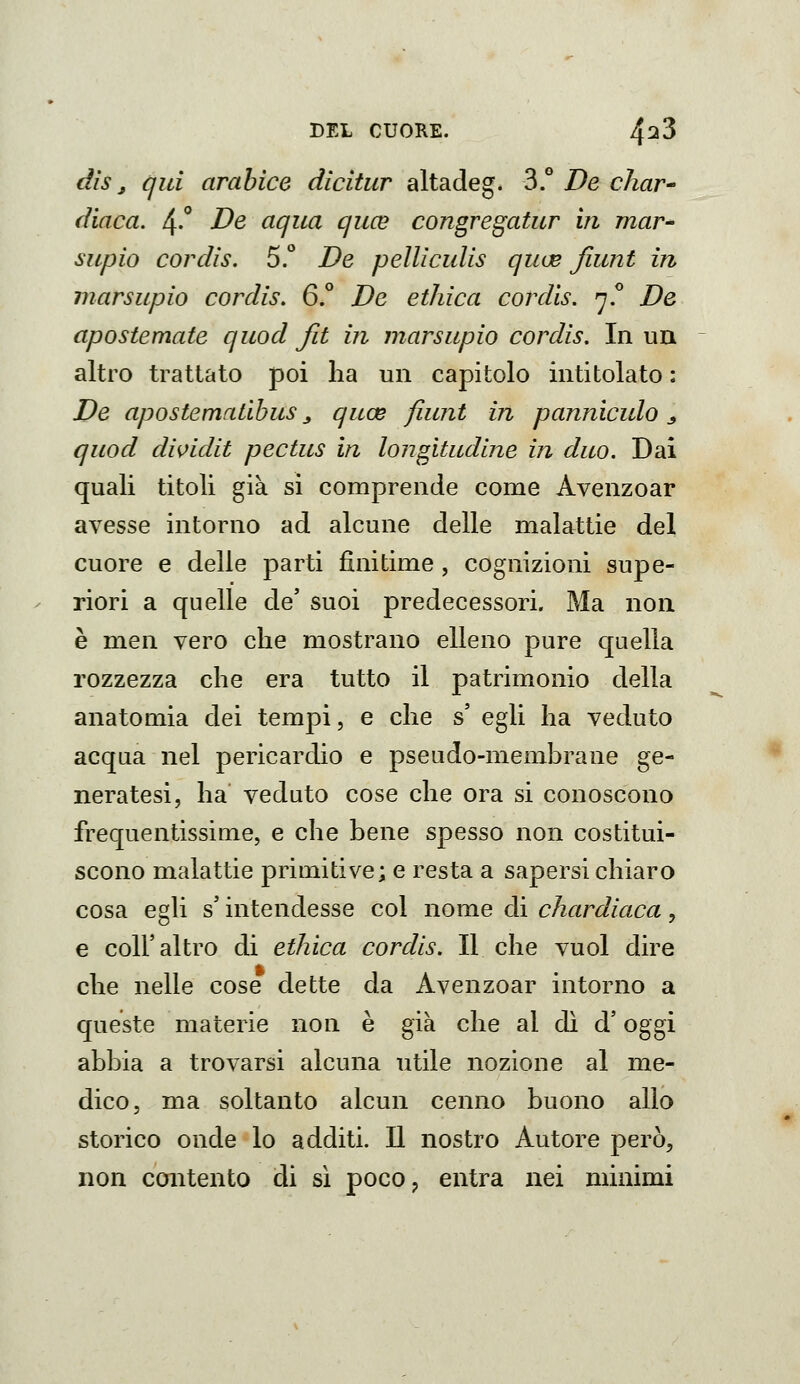 dis, qui arabice dicitur altadeg. 3.° De char^ diaca. 4-*' De aqua quce congregatur in mar^ supio cordis. 5.° De pelliculis quue fiiint in marsupio cordis, 6.° De etilica cordis. ^j? De apostemate quod fit in marsupio cordis. In un altro trattato poi ha un capitolo intitolato : De apostematibus _, quce fuint in pannìculo ^ quod divida pectus in longitudine in duo. Dai quali titoli già si comprende come Avenzoar avesse intorno ad alcune delle malattie del cuore e delle parti finitime , cognizioni supe- riori a quelle de' suoi predecessori. Ma non è men vero che mostrano elleno pure quella rozzezza che era tutto il patrimonio della anatomia dei tempi, e che s' egli ha veduto acqua nel pericardio e pseudo-membrane ge- neratesi, ha veduto cose che ora si conoscono frequentissime, e che bene spesso non costitui- scono malattie primitive; e resta a sapersi chiaro cosa egli s'intendesse col nome di chardiaca, e coir altro di etilica cordis. Il che vuol dire che nelle cose dette da Avenzoar intorno a queste materie non è già che al dì d'oggi abbia a trovarsi alcuna utile nozione al me- dico, ma soltanto alcun cenno buono allo storico onde lo additi. Il nostro Autore però, non contento di sì poco, entra nei minimi