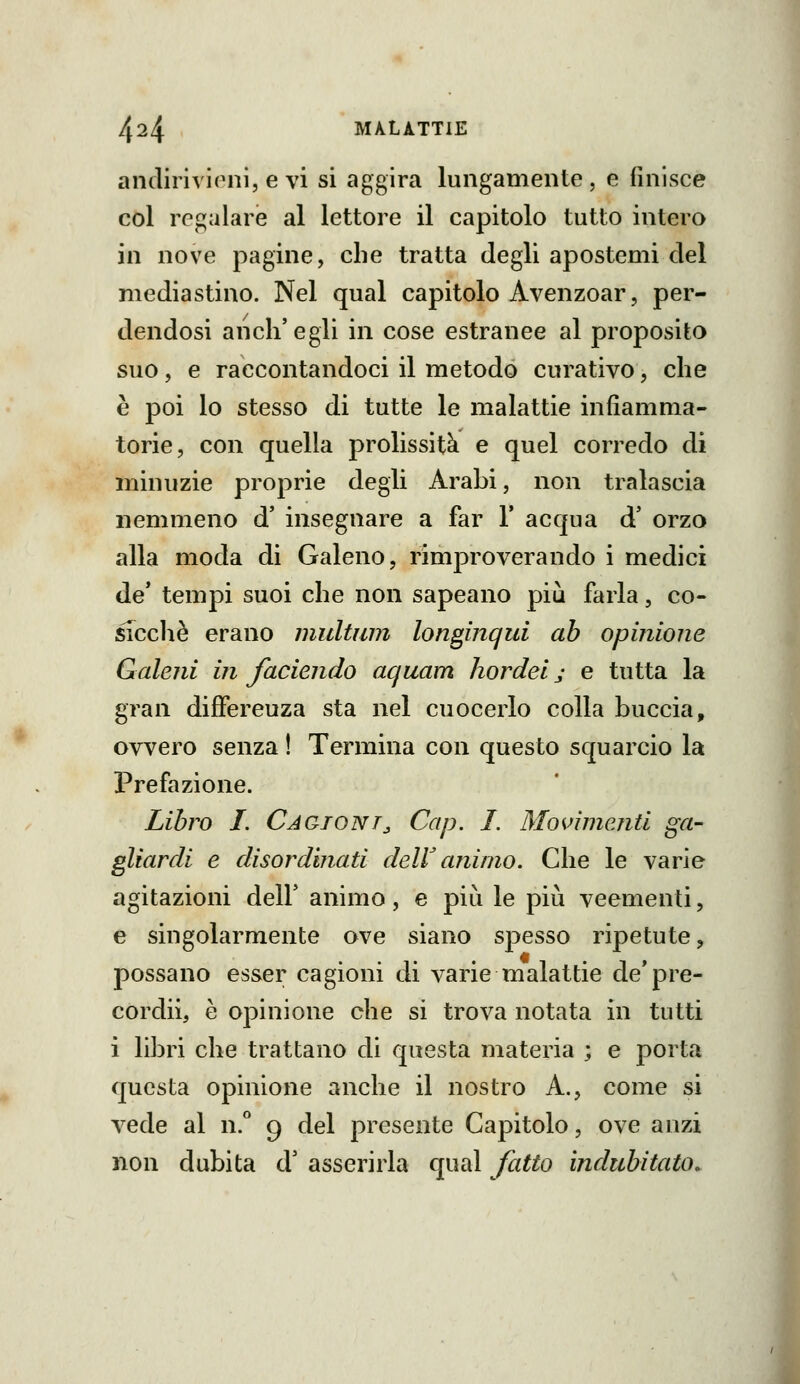 anclirivloni, e vi si aggira lungamente, e finisce col regalare al lettore il capitolo tutto intero in nove pagine, che tratta degli apostemi elei mediastino. Nel qual capitolo Avenzoar, per- dendosi anch'egli in cose estranee al proposito suo, e raccontandoci il metodo curativo, che è poi lo stesso di tutte le malattie infiamma- torie, con quella prolissità e quel corredo di minuzie proprie degli Arabi, non tralascia nemmeno d' insegnare a far 1* acqua d' orzo alla moda di Galeno, rimproverando i medici de* tempi suoi che non sapeano più farla, co- sTcclìè erano multiim longinqui ab opinione Galeni in faciendo aquam hordel j e tutta la gran difFereuza sta nel cuocerlo colla buccia, ovvero senza ! Termina con questo squarcio la Prefazione. Libro I. Caqtont^ Cap. I. Movimenti ga- gliardi e disordinati delV animo. Che le varie agitazioni dell' animo, e più le più veementi, e singolarmente ove siano spesso ripetute, possano esser cagioni di varie malattie de'pre- còrdii, è opinione che si trova notata in tutti i libri che trattano di questa materia ; e porta questa opinione anche il nostro A., come si vede al n. 9 del presente Capitolo, ove anzi non dubita d' asserirla qual fatto indubitato.