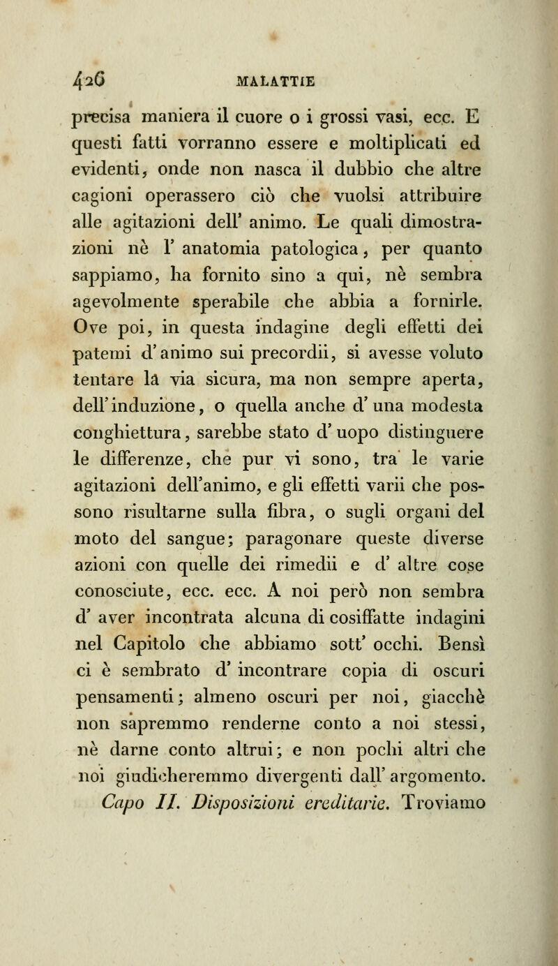 precisa maniera il cuore o i grossi vasi, ecc. E questi fatti vorranno essere e moltiplicati ed evidenti, onde non nasca il dubbio che altre cagioni operassero ciò che vuoisi attribuire alle agitazioni dell' animo. Le quali dimostra- zioni ne r anatomia patologica, per quanto sappiamo, ha fornito sino a qui, ne sembra agevolmente sperabile che abbia a fornirle. Ove poi, in questa indagine degli effetti dei patemi d'animo sui precordii, si avesse voluto tentare la via sicura, ma non sempre aperta, deir induzione, o quella anche d'una modesta conghiettura, sarebbe stato d' uopo distinguere le differenze, che pur vi sono, tra le varie agitazioni dell'animo, e gli effetti varii che pos- sono risultarne sulla fibra, o sugli organi del moto del sangue; paragonare queste diverse azioni con quelle dei rimedii e d' altre cose conosciute, ecc. ecc. A noi però non sembra d' aver incontrata alcuna di cosiffatte indagini nel Capitolo che abbiamo sott' occhi. Bensì ci è sembrato d' incontrare copia di oscuri pensamenti; almeno oscuri per noi, giacché non sapremmo renderne conto a noi stessi, ne darne conto altrui; e non pochi altri che noi giudi<:heremmo divergenti dall' argomento. Capo IL Disposizioni ereditarie. Troviamo
