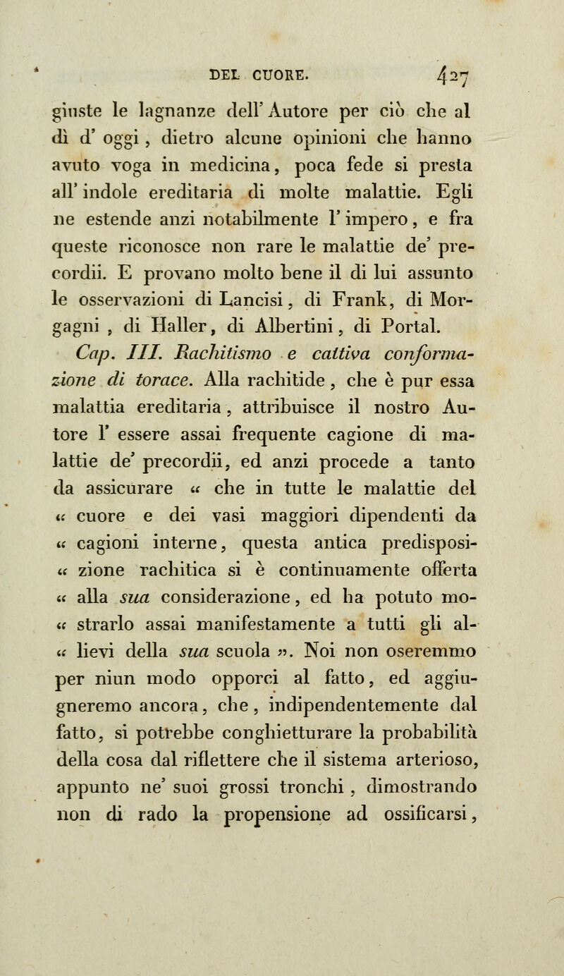 giuste le lagnanze dell' Autore per ciò che al dì d' oggi, dietro alcune opinioni che hanno avuto voga in medicina, poca fede si presta air indole ereditaria di molte malattie. Egli ne estende anzi notabilmente V impero, e fra queste riconosce non rare le malattie de' pre- cordii. E provano molto bene il di lui assunto le osservazioni di Lancisi, di Frank, di Mor- gagni , di Haller, di Albertini, di Portai. Cap. III. Rachitismo e cattiva conforma- zione di torace. Alla rachitide, che è pur essa malattia ereditaria, attribuisce il nostro Au- tore r essere assai frequente cagione di ma- lattie de' precordii, ed anzi procede a tanto da assicurare u che in tutte le malattie del a cuore e dei vasi maggiori dipendenti da « cagioni interne, questa antica predisposi- « zione rachitica si è continuamente offerta 6f alla sua considerazione, ed ha potuto mo- « strarlo assai manifestamente a tutti gli al- ic lievi della sua scuola ^5. Noi non oseremmo per niun modo opporci al fatto, ed aggiu- gneremo ancora, che, indipendentemente dal fatto, si potrebbe conghietturare la probabilità della cosa dal riflettere che il sistema arterioso, appunto ne' suoi grossi tronchi, dimostrando non di rado la propensione ad ossificarsi,