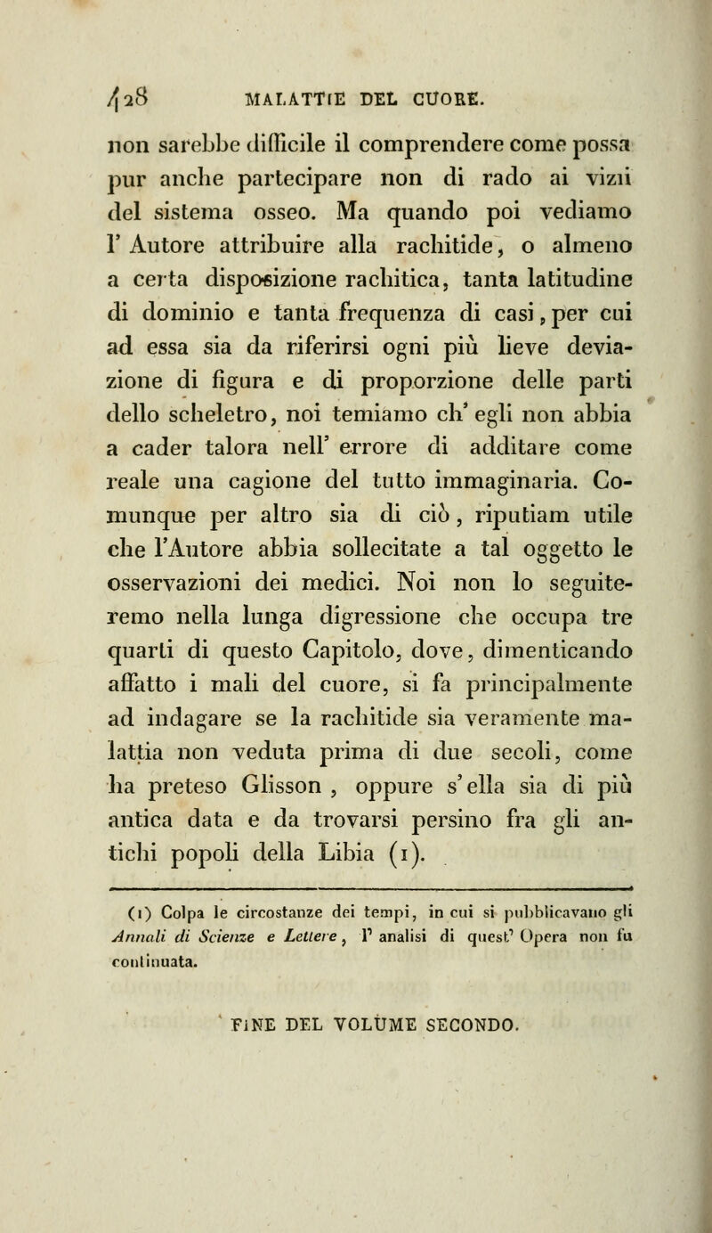 non sarebbe clifllcile il comprendere come possa pur anche partecipare non di rado ai vizii del sistema osseo. Ma quando poi vediamo r Autore attribuire alla rachitide, o almeno a certa disposizione rachitica, tanta latitudine di dominio e tanta frequenza di casi p per cui ad essa sia da riferirsi ogni più lieve devia- zione di figura e di proporzione delle parti dello scheletro, noi temiamo ch'egli non abbia a cader talora nell' errore di additare come reale una cagione del tutto immaginaria. Co- munque per altro sia di ciò, riputiam utile che l'Autore abbia sollecitate a tal oggetto le osservazioni dei medici. Noi non lo seguite- remo nella lunga digressione che occupa tre quarti di questo Capitolo, dove, dimenticando affatto i mali del cuore, si fa principalmente ad indagare se la rachitide sia veramente ma- lattia non veduta prima di due secoli, come ha preteso Ghsson , oppure s'ella sia di più antica data e da trovarsi persino fra gli an- tichi popoli della Libia (i). (i) Colpa le circostanze dei tempi, in cui si pubblicavano gU Annali di Scienze e Lettere, V analisi di quest Opera non fu continuata. ^ FINE DEL VOLUME SECONDO.