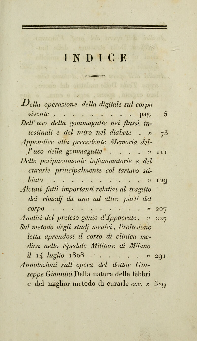 INDICE JLJella operazione della digitale sul corpo i>ivente ..,.,.... pag. 5 DelV uso della gommagutte nei flussi in- testinali e del nitro nel diabete . jj ^3 ^ippendice alla precedente Memoria del- V uso della gommagutte , . . . ?? 111 Delle peripneumonie infiammatorie e del curarle principalmente col tartaro sti- hiato ?? 129 Alcuni fatti importanti relativi al tragitto dei rimedj da una ad altre parti del corpo « 207 Analisi del preteso genio d'Ippocrate. ^^ 227 Sul metodo degli studj medici^ Prolusione letta aprendosi il corso di clinica me- dica nello Spedale Militare di Milano il i4 luglio 1808 ^' ^91 Annotazioni sulV opera del dottor Giu- seppe Giannini Della natura delle febbri e del miglior metodo di curarle ecc, }•> 829