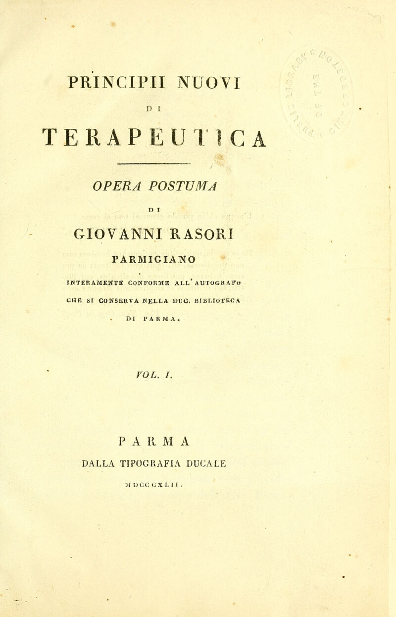 PRINCIPII NUOYI D I T E R A P E U I ì C A OPERA POSTUMA D I GIOVANNI RASORI PARMIGIANO INTERAMENTE CONFORME ALl'AUTOGH AFO» CHE SI CONSERVA NELLA DUC. BIBLIOTECA DI P A R IVI A. roL. L P A P. M A DALLA TIPOGRAFIA DUCALE M t)CC CXLir .