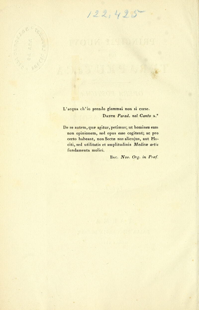 L'acqaa ch'io premio giammai non si corse. Dante Farad, nel Canto a.* De re autem,qiiae agitur,petimus; ut liomìnes eam non opinionem, sed opus esse cogitent; ac prò certo habeant, non Sectse nos alicujus, aut Pla- citi, sed utilitatis et amplitudinis Medica artis fundamenta moliti. Bac. iVop. Org. in Pr<Bf.