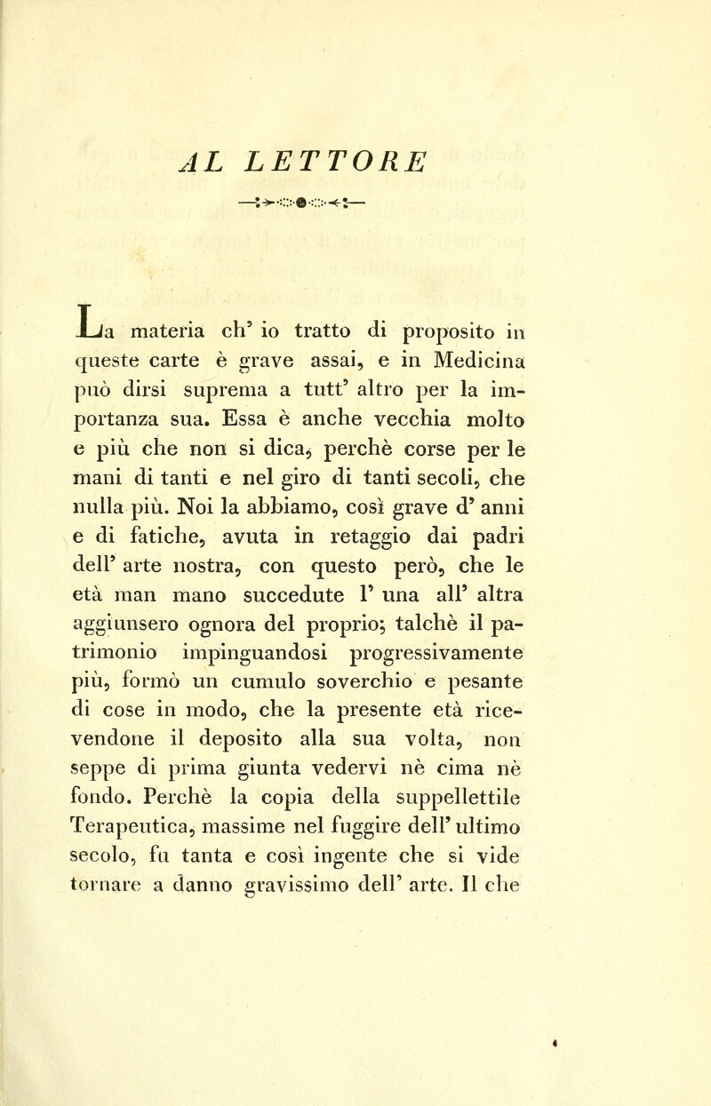 AL LETTORE —;^<>©o-^:— JLia materia eh' io tratto di proposito in queste carte è grave assai, e in Medicina può dirsi suprema a tutt' altro per la im- portanza sua. Essa è anche vecchia molto e più che non si dica, perchè corse per le mani di tanti e nel giro di tanti secoli, che nulla più. Noi la abbiamo, così grave d' anni e di fatiche, avuta in retaggio dai padri dell' arte nostra, con questo però, che le età man mano succedute V una all' altra aggiunsero ognora del proprio; talché il pa- trimonio impinguandosi progressivamente più, formò un cumulo soverchio e pesante di cose in modo, che la presente età rice- vendone il deposito alla sua volta, non seppe di prima giunta vedervi né cima né fondo. Perchè la copia della suppellettile Terapeutica, massime nel fuggire dell' ultimo secolo, fu tanta e così ingente che si vide tornare a danno gravissimo dell' arte. Il che