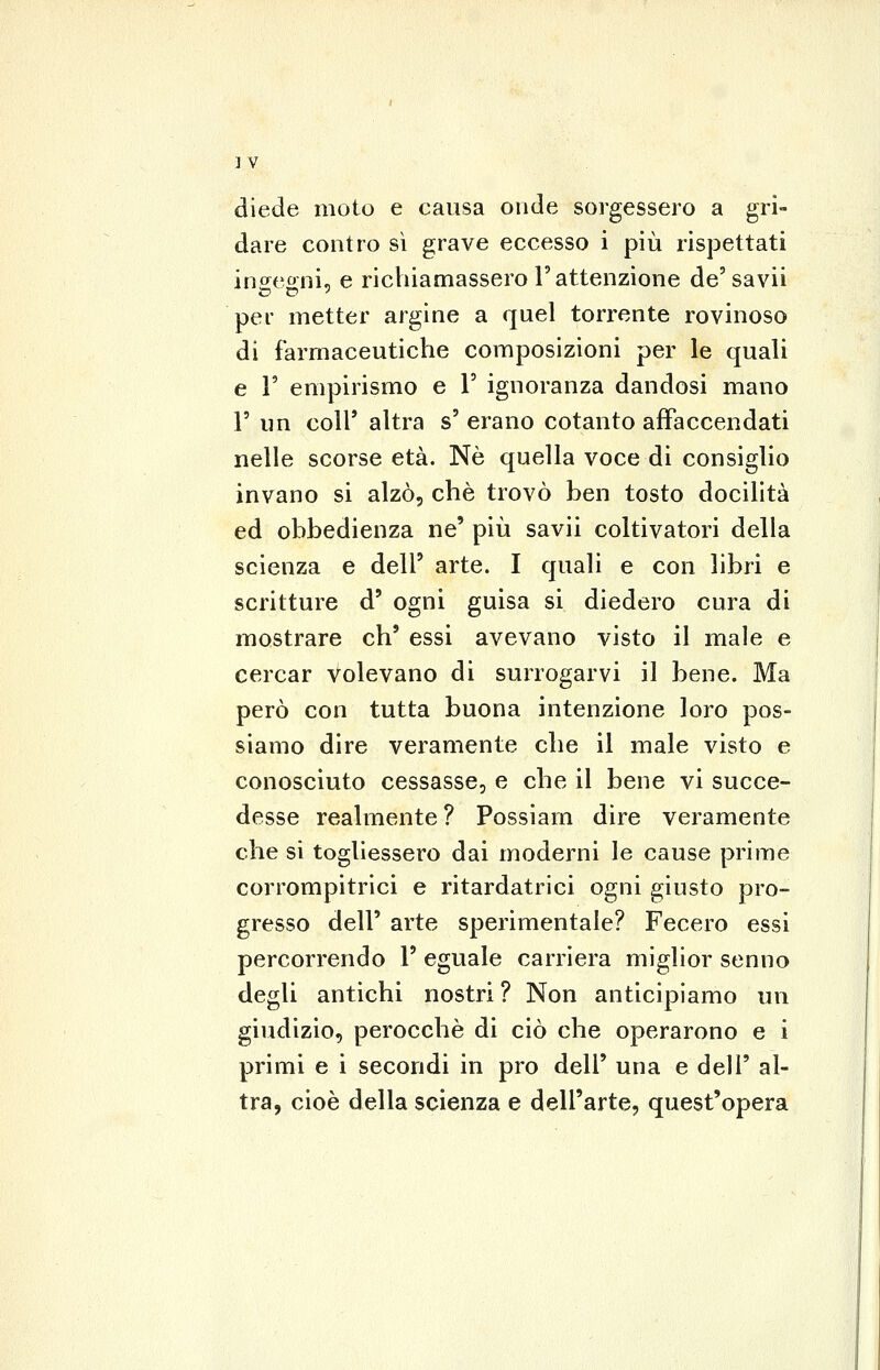 diede moto e causa onde sorgessero a gri- dare contro sì grave eccesso i più rispettati insegni, e riciiianciassero l'attenzione de'savii per metter argine a quel torrente rovinoso di farmaceutiche composizioni per le quali e r empirismo e V ignoranza dandosi mano r un coli' altra s' erano cotanto affaccendati nelle scorse età. Né quella voce di consiglio invano si alzò, che trovò ben tosto docilità ed obbedienza ne' più savii coltivatori della scienza e dell' arte. I quali e con libri e scritture d' ogni guisa si diedero cura di mostrare eh' essi avevano visto il male e cercar volevano di surrogarvi il bene. Ma però con tutta buona intenzione loro pos- siamo dire veramente che il male visto e conosciuto cessasse, e che il bene vi succe- desse realmente ? Possiarn dire veramente che si togliessero dai moderni le cause prime corrompitrici e ritardatrici ogni giusto pro- gresso dell' arte sperimentale? Fecero essi percorrendo 1' eguale carriera miglior senno degli antichi nostri? Non anticipiamo un giudizio, perocché di ciò che operarono e i primi e i secondi in prò dell' una e dell' al- tra, cioè della scienza e dell'arte, quest'opera