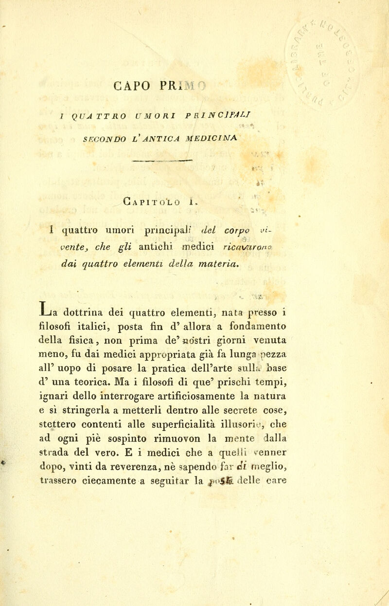 I QUA TTRO UMORI P RI N CJF/1LI SECONDO l'antica MEDICI MA Capitolo i. I quattro umori principali del corpo vi- vente ^ che gli antichi medici rìcavurono dai quattro elementi della materia. J-Ja dottrina dei quattro elementi, nata presso i filosofi italici, posta fin d' allora a fondamento della fisica, non prima de' «ostri giorni venuta meno, fu dai medici appropriata già fa lunga pezza all' uopo di posare la pratica dell'arte sulla base d' una teorica. Ma i filosofi di que' prischi tempi, ignari dello interrogare artificiosamente la natura e sì stringerla a metterli dentro alle scerete cose, stettero contenti alle superficialità illusorit^, che ad ogni pie sospinto rimuovon la mente dalla strada del vero. E i medici che a quelli Ncnner dopo, vinti da reverenza, ne sapendo far di meglio, trassero ciecamente a seguitar la jn4^ àelle care