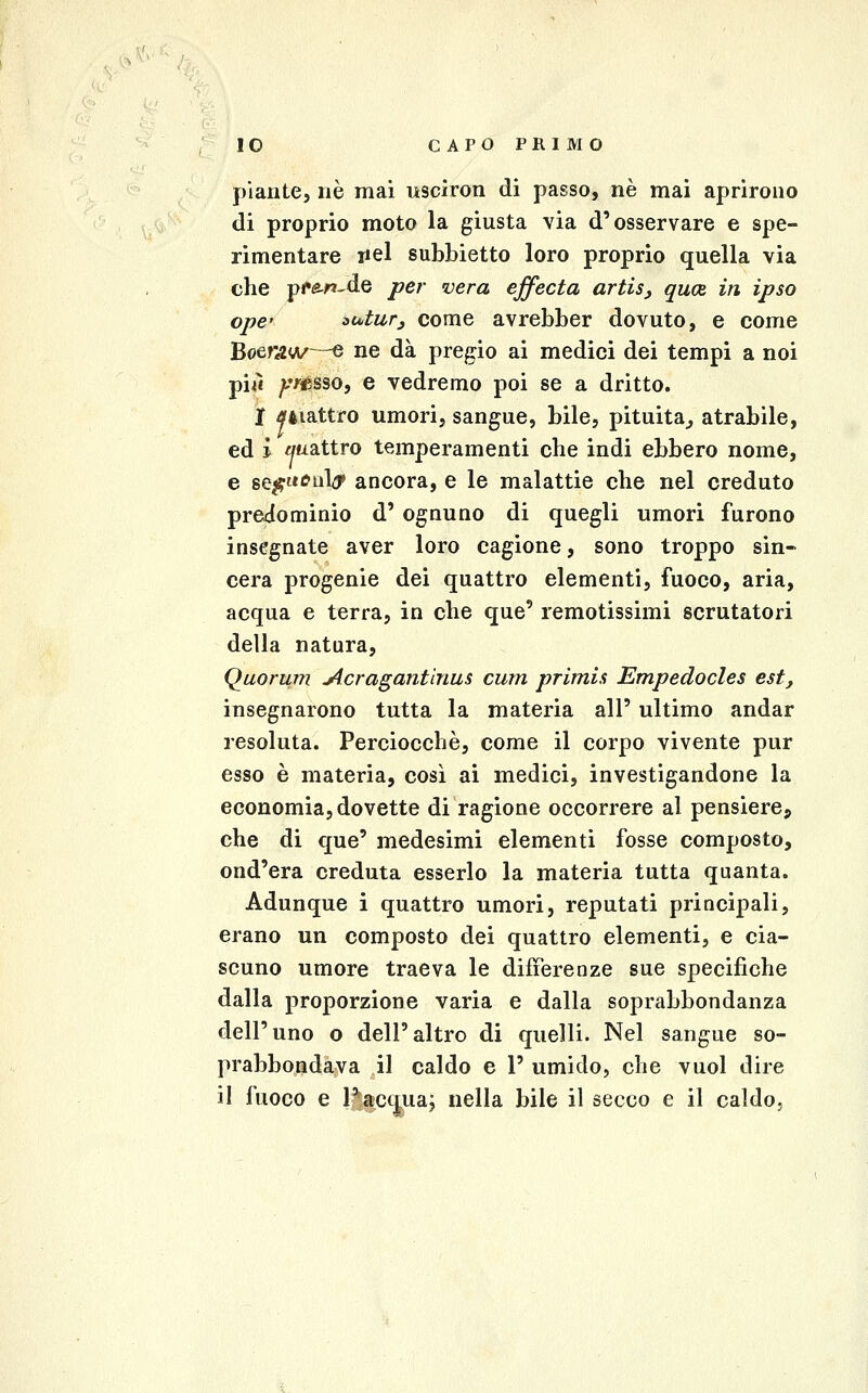 piante, riè mai uscìron di passo, né mai aprirono di proprio moto la giusta via d'osservare e spe- rimentare liei subbietto loro proprio quella via che p<»^r»-de per vera ejfecta artis, qu(Z in ipso opc oatur^ come avrebber dovuto, e come Boer4«/—e ne dà pregio ai medici dei tempi a noi piiì yr0S3O, e vedremo poi se a dritto. jf ^éiattro umori, sangue, bile, pituita^ atrabile, ed i mxattro temperamenti che indi ebbero nome, e se^itc'uly ancora, e le malattie che nel creduto predominio d' ognuno di quegli umori furono insegnate aver loro cagione, sono troppo sin- cera progenie dei quattro elementi, fuoco, aria, acqua e terra, in che que' remotissimi scrutatori della natura, Quorum ytcragantinus cum primis Empedocles est, insegnarono tutta la materia all' ultimo andar resoluta. Perciocché, come il corpo vivente pur esso è materia, così ai medici, investigandone la economia, dovette di ragione occorrere al pensierCj che di que' medesimi elementi fosse composto, ond'era creduta esserlo la materia tutta quanta. Adunque i quattro umori, reputati principali, erano un composto dei quattro elementi, e cia- scuno umore traeva le differenze sue specifiche dalla proporzione varia e dalla soprabbondanza dell'uno o dell'altro di quelli. Nel sangue so- prabbondava il caldo e 1' umido, che vuol dire il fuoco e Pacqua; nella bile il secco e il caldo.