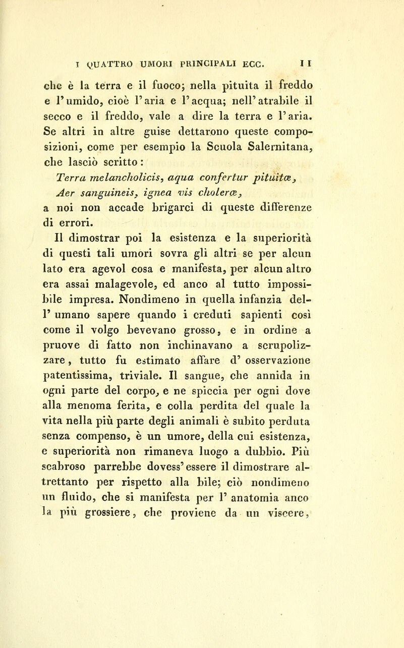 che è la terra e il fuocoj nella pituita il freddo e l'umido, cioè l'aria e l'acqua; nell'atrabile il secco e il freddo, vale a dire la terra e l'aria. Se altri in altre guise dettarono queste compo- sizioni, come per esempio la Scuola Salernitana, che lasciò scritto : Terra melancholicis, aqua confertur pituitcB, Aer sanguineiSf ignea vis choLercRy a noi non accade brigarci di queste differenze di errori. Il dimostrar poi la esistenza e la superiorità di questi tali umori sovra gli altri se per alcun lato era agevol cosa e manifesta, per alcun altro era assai malagevole, ed anco al tutto impossi- bile impresa. Nondimeno in quella infanzia del- l' umano sapere quando i creduti sapienti cosi come il volgo bevevano grosso, e in ordine a pruove di fatto non inchinavano a scrupoliz- zare, tutto fu estimato affare d' osservazione patentissima, triviale. Il sangue, che annida in ogni parte del corpo^ e ne spiccia per ogni dove alla menoma ferita, e colla perdita del quale la vita nella più parte degli animali è subito perduta senza compenso, è un umore, della cui esistenza, e superiorità non rimaneva luogo a dubbio. Più scabroso parrebbe dovess' essere il dimostrare al- trettanto per rispetto alla bile; ciò nondimeno un fluido, che si manifesta per 1' anatomia anco la più grossiere, che proviene da un viscere,