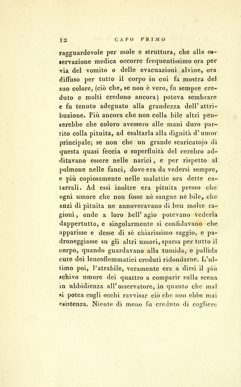 ragguardevole per mole e struttura, che alla os- servazione medica occorre frequentissimo ora per via del vomito o delle evacuazioni alvine, ora diffuso per tutto il corpo in cui fa mostra dei suo colore, (ciò che, se non è vero, fu sempre cre- duto e molti credono ancora) poteva sembrare e fu tenuto adeguato alla grandezza dell' attri- buzione. Più ancora che non colla bile altri pen- serebbe che coloro avessero alle mani duro par- tito colla pituita, ad esaltarla alla dignità d'umor principale; se non che un grande scaricatoio di questa quasi feccia o superfluità del cerebro ad- ditavano essere nelle narici, e per rispetto al polmone nelle fauci, dove era da vedersi sempre, e più copiosamente nelle malattie ora dette ca- tarrali. Ad essi inoltre era pituita presso che ogni umore che non fosse né sangue né bile, che anzi di pituita ne annoveravano di ben molte ra- gioni, onde a loro bell'agio potevano vederla dappertutto, e singolarmente si confidavano che apparisse e desse di sé chiarissimo saggio, e pa- droneggiasse su gli altri umori, sparsa per tutto il corpo, quando guardavano alla tumida, e pallida cute dei leucoflemmatici creduti ridondarne. L'ul- timo poi, l'atrabile, veramente era a dirsi il più schivo umore dei quattro a comparir sulla scena in ubbidienza all'osservatore, in quanto che mal si potea cogli occhi ravvisar ciò che non ebbe mai eaistenza. Niente di meno fu creduto di cogliere