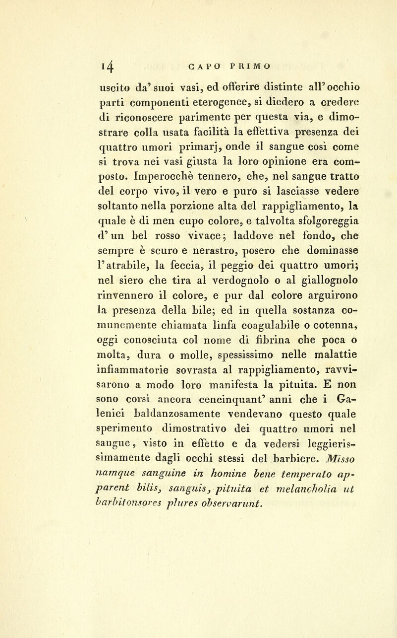 uscito da'suoi vasi, ed offerire distinte all'occhio parti componenti eterogenee, si diedero a credere di riconoscere parimente per questa via, e dimo- strare colla usata facilità la effettiva presenza dei quattro umori primarj, onde il sangue così come si trova nei vasi giusta la loro opinione era com- posto. Imperocché tennero, che, nel sangue tratto del corpo vivo, il vero e puro si lasciasse vedere soltanto nella porzione alta del rappigliamento, la quale è di men cupo colore, e talvolta sfolgoreggia d'un bel rosso vivace; laddove nel fondo, che sempre è scuro e nerastro, posero che dominasse l'atrabile, la feccia, il peggio dei quattro umori; nel siero che tira al verdognolo o al giallognolo rinvennero il colore, e pur dal colore arguirono la presenza della bile; ed in quella sostanza co- munemente chiamata linfa coagulabile o cotenna, oggi conosciuta col nome di fibrina che poca o molta, dura o molle, spessissimo nelle malattie infiammatorie sovrasta al rappigliamento, ravvi- sarono a modo loro manifesta la pituita. E non sono corsi ancora cencinquant' anni che i Ga- lenici baldanzosamente vendevano questo quale sperimento dimostrativo dei quattro umori nel sangue, visto in effetto e da vedersi leggieris- simamente dagli occhi stessi del barbiere. Misso namque sanguine in homine bene temperato ap- parent bilis, sanguisj pituita et melancholia ut harhitomores plures ohseivarunt.