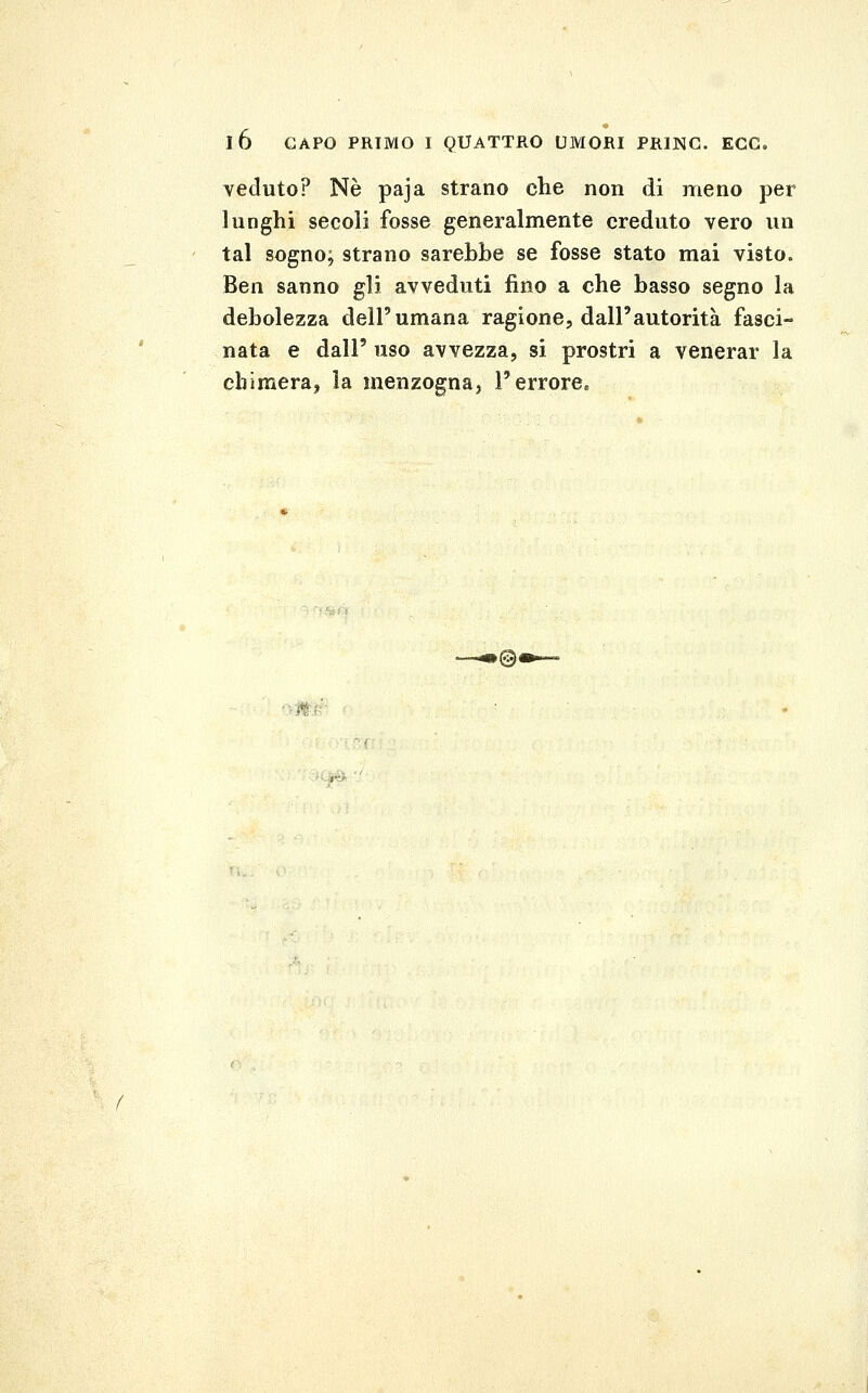 veduto? Né paja strano che non di meno per lunghi secoli fosse generalmente creduto vero un tal sogno; strano sarebbe se fosse stato mai visto. Ben sanno gli avveduti fino a che basso segno la debolezza dell'umana ragione, dall'autorità fasci- nata e dall'uso avvezza, si prostri a venerar la chimera, la menzogna, l'errore. ►©<