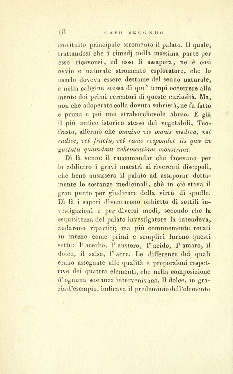 costituito principale stromeoto il palato. Il quale, trattandosi che i rimedj nella massima parte per esso ricevonsij ed esso li assapora, ne è così ovvio e naturale stromento esploratore, che lo usarlo doveva essere dettame del senno naturale^ e nella caligine stessa di que' tempi occorrere alla mente dei primi cercatori di queste curiosità. Ma, non che adoperato colla dovuta sobrietà, ne fu fatto e prima e poi uno strabocchevole abuso. E già il più antico isterico stesso dei vegetabili, Teo- frasto, affermò che omnino vis omnis medica^ vel radice^ vel fructu, vel ramo respondet iis quos, in gustatu quamdam vehementiam monstrant. Di là venne il raccomandar che facevano per lo addietro i gravi maestri ai riverenti discepoli, che bene ausassero il palato ad assaporar dotta- mente le sostanze medicinali, che in ciò stava il gran punto per giudicare della virtù di quelle. Di là i sapori diventarono obbietto di sottili in- vestigazioni e per diversi modi, secondo che la esquisitezza del palato investigatore la intendeva, andarono ripartiti; ma più comunemente recati in mezzo come primi e semplici furono questi sette: P acerbo, V austero, F acido, 1' amaro, il dolce, il salso, V acre. Le differenze dei quali erano assegnate alle qualità e proporzioni respet- tive dei quattro elementi, che nella composizione d'ognuna sostanza intervenivano. Il dolce, in gra- zia d'esempio, indicava il predominio dell'elemento