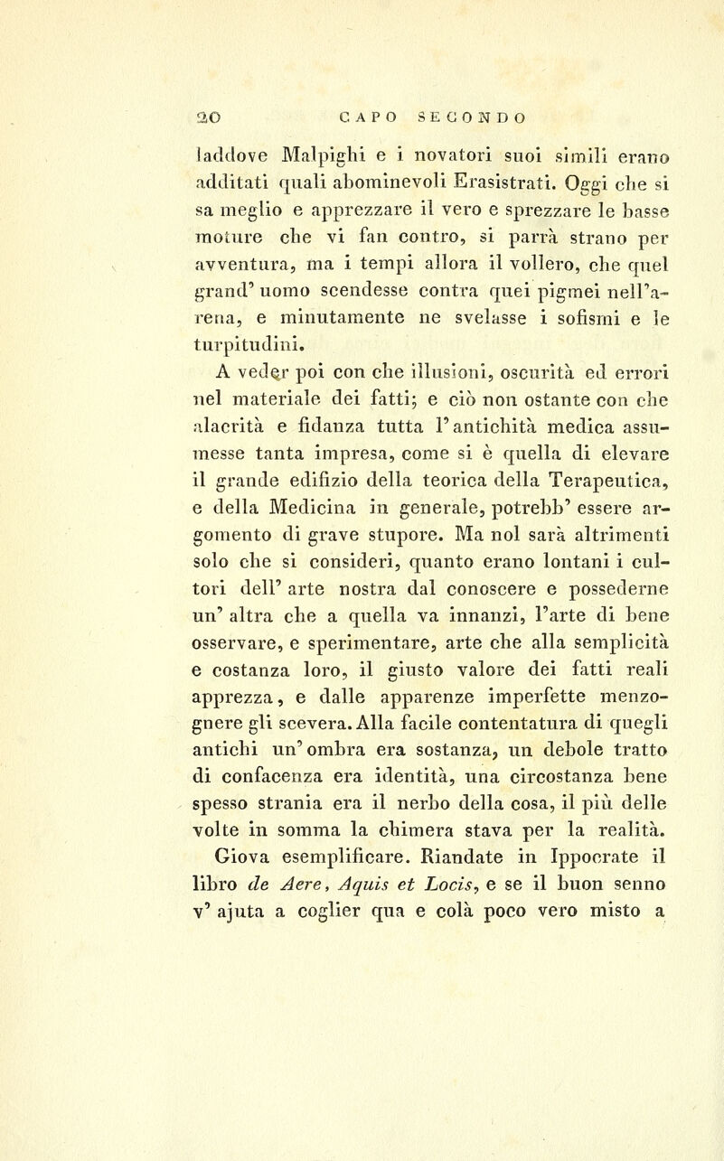 iaddove Malpìghi e i novatori suoi simili erano additati quali abominevoli Erasistrati. Oggi che si sa meglio e apprezzare il vero e sprezzare le basse raoture che vi fan contro, si parrà strano per avventura, ma i tempi allora il vollero, che quel grand' uomo scendesse centra quei pigmei nell'a- rena, e minutamente ne svelasse i sofismi e le turpitudini. A vedqr poi con che illusioni, oscurità ed errori nel materiale dei fatti; e ciò non ostante con che alacrità e fidanza tutta l'antichità medica assu- messe tanta impresa, come si è quella di elevare il grande edifìzio della teorica della Terapeutica, e della Medicina in generale, potrebb' essere ar- gomento di grave stupore. Ma noi sarà altrimenti solo che si consideri, quanto erano lontani i cul- tori dell' arte nostra dal conoscere e possederne un' altra che a quella va innanzi, l'arte di bene osservare, e sperimentare, arte che alla semplicità e costanza loro, il giusto valore dei fatti reali apprezza, e dalle apparenze imperfette menzo- gnere gli scevera. Alla facile contentatura di quegli antichi un' ombra era sostanza, un debole tratto di confacenza era identità, una circostanza bene spesso strania era il nerbo della cosa, il più delle volte in somma la chimera stava per la realità. Giova esemplificare. Riandate in Ippocrate il libro de Aere, Aquis et Locis, e se il buon senno v' ajuta a coglier qua e colà poco vero misto a