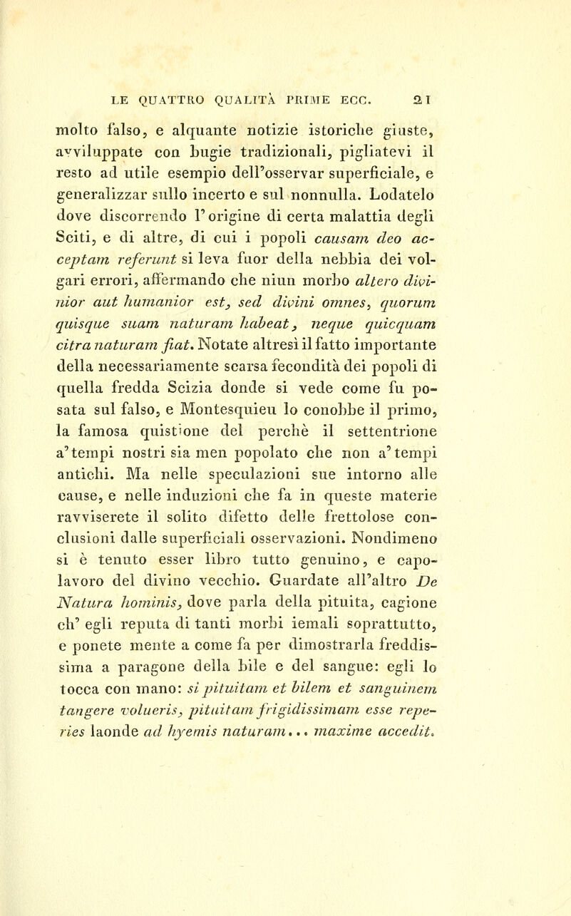 molto falso, e alquante notizie istoriclie giuste, avviluppate con bugie tradizionali, pigliatevi il resto ad utile esempio dell'osservar superficiale, e generalizzar sullo incerto e sul nonnulla. Lodatelo dove discorrendo T origine di certa malattia degli Sciti, e di altre, di cui i popoli causarli deo ac- ceptam referunt si leva fuor della nebbia dei vol- gari errori, affermando che niun morbo altero dwi- iiior aut humanior est^ sed divini omnes^ quorum quisque suam naturani haheat ^ neque quicquam citra naturam fiat* Notate altresì il fatto importante della necessariamente scarsa fecondità dei popoli di quella fredda Scizia donde si vede come fu po- sata sul falso, e Montesquieu lo conobbe il primo, la famosa quist'one del perchè il settentrione a'tempi nostri sia men popolato che non a'tempi antichi. Ma nelle speculazioni sue intorno alle cause, e nelle induzioni che fa in queste materie ravviserete il solito difetto delle frettolose con- clusioni dalle superficiali osservazioni. Nondimeno si è tenuto esser libro tutto genuino, e capo- lavoro del divino vecchio. Guardate all'altro De Natura liominis, dove parla della pituita, cagione eh' egli reputa di tanti morbi iemali soprattutto, e ponete mente a come fa per dimostrarla freddis- sima a paragone della bile e del sangue: egli lo tocca con mano: sipituitam et hilem et sanguinem tangere volueris, jntnitani frigidissimam esse repe- ries laonde ad hyemis naturam... maxime accediti