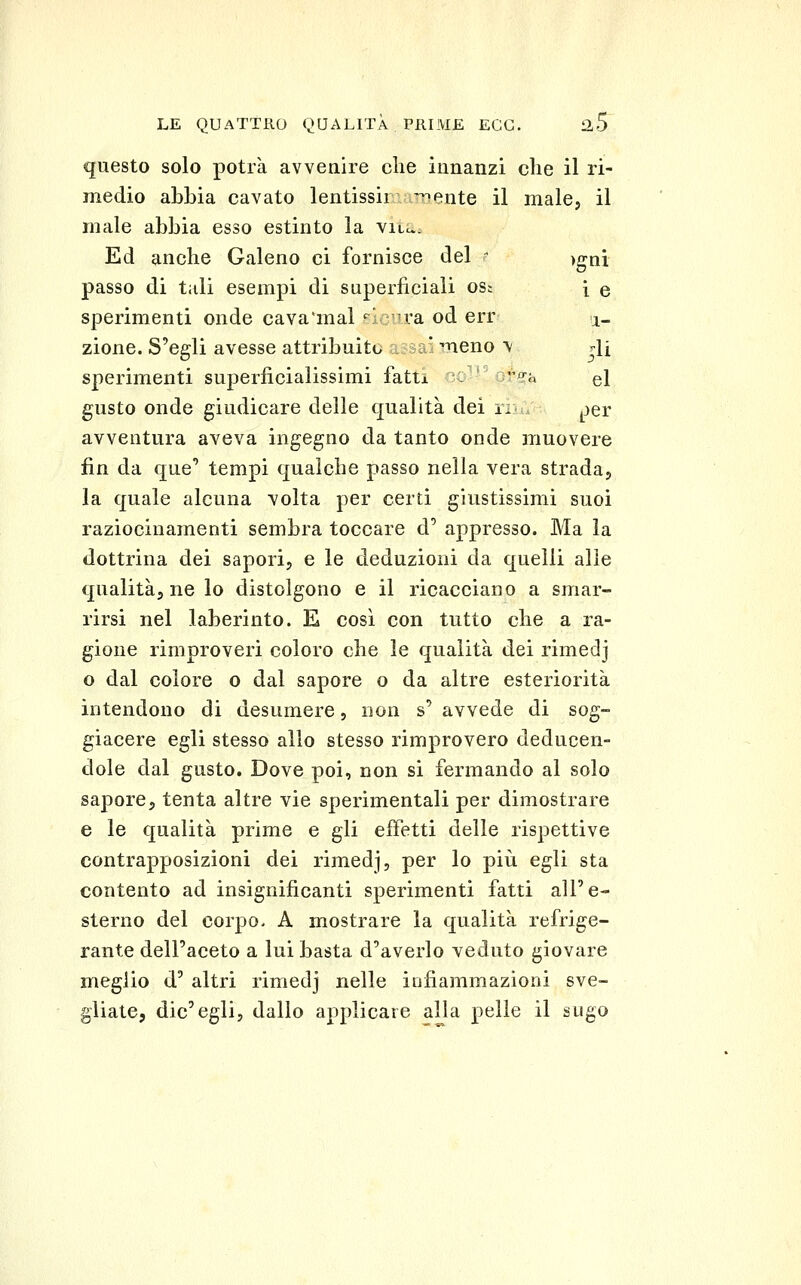 questo solo potrà avvenire che innanzi die il ri- medio abbia cavato lentissir aTriente il male, il male abbia esso estinto la viil. Ed anche Galeno ci fornisce del  )gni passo di tali esempi di superficiali osi { q sperimenti onde cava'mal «^i u'a od err .j- zione. S'egli avesse attribuito a.?3ai meno \ r['i sperimenti superficialissimi fatti O- or^a el gusto onde giudicare delle qualità dei riiu jjer avventura aveva ingegno da tanto onde muovere fin da que' tempi qualche passo nella vera strada, la quale alcuna volta per certi giustissimi suoi raziocinamenti sembra toccare d' appresso. Ma la dottrina dei sapori, e le deduzioni da quelli alle qualità, ne lo distolgono e il ricacciano a smar- rirsi nel laberinto. E così con tutto che a ra- gione rimproveri coloro che le qualità dei rimedj o dal colore o dal sapore o da altre esteriorità intendono di desumere, non s' avvede di sog- giacere egli stesso allo stesso rimprovero deducen- dole dal gusto. Dove poi, non si fermando al solo sapore, tenta altre vie sperimentali per dimostrare e le qualità prime e gli effetti delle rispettive contrapposizioni dei rimedj, per lo piìi egli sta contento ad insignificanti sperimenti fatti all'e- sterno del corpo- A mostrare la qualità refrige- rante dell'aceto a lui basta d'averlo veduto giovare meglio d' altri rimedj nelle infiammazioni sve- gliate, die'egli, dallo applicare alla pelle il sugo