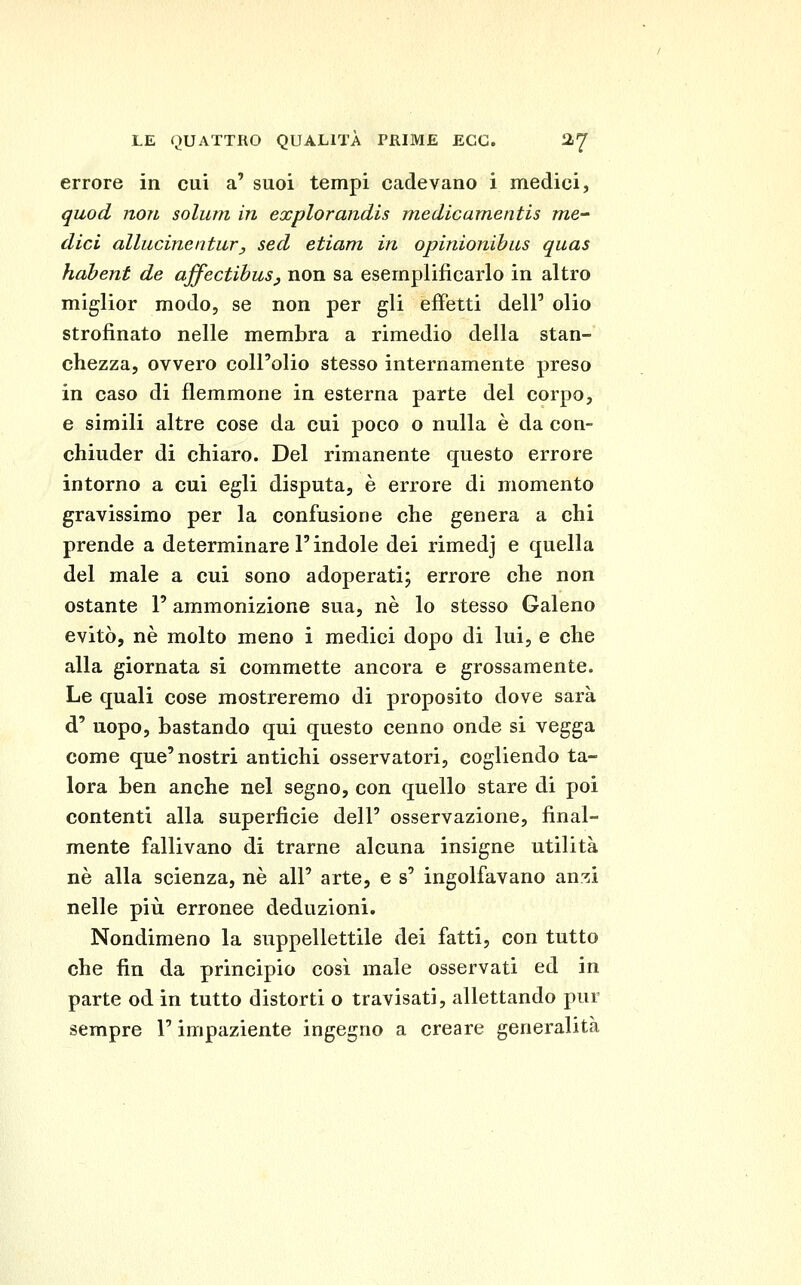 errore in cui a' suoi tempi cadevano i medici, quod non solum in explorandis medieamentis me- dici allucinentur, sed etiam in opinionibus quas hahent de ajfectihuSj non sa esemplificarlo in altro miglior modo, se non per gli effetti dell' olio strofinato nelle membra a rimedio della stan- chezza, ovvero coll'olio stesso internamente preso in caso di flemmone in esterna parte del corpo, e simili altre cose da cui poco o nulla è da con- chiuder di chiaro. Del rimanente questo errore intorno a cui egli disputa, è errore di momento gravissimo per la confusione che genera a chi prende a determinare l'indole dei rimedj e quella del male a cui sono adoperati; errore che non ostante l'ammonizione sua, né lo stesso Galeno evitò, né molto meno i medici dopo di lui, e che alla giornata si commette ancora e grossamente. Le quali cose mostreremo di proposito dove sarà d' uopo, bastando qui questo cenno onde si vegga come que'nostri antichi osservatori, cogliendo ta- lora ben anche nel segno, con quello stare di poi contenti alla superficie dell' osservazione, final- mente fallivano di trarne alcuna insigne utilità né alla scienza, né all' arte, e s' ingolfavano anzi nelle più erronee deduzioni. Nondimeno la suppellettile dei fatti, con tutto che fin da principio cosi male osservati ed in parte od in tutto distorti o travisati, allettando pur sempre l'impaziente ingegno a creare generalità