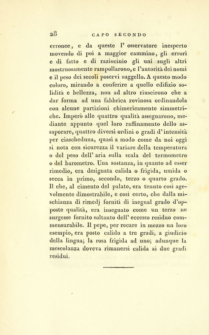 erronee, e da queste 1' osservatore inesperto movendo di poi a maggior cammino, gli errori e di fatto e di raziocinio gli uni sugli altri mostruosamente rampollarono, e l'autorità dei nomi e il peso dei secoli poservi suggello. A questo modo coloro, mirando a conferire a quello edilizio so- lidità e bellezza, non ad altro riuscirono che a dar forma ad una fabbrica rovinosa ordinandola con alcune partizioni chimericamente simmetri- che. Imperò alle quattro qualità assegnarono, me- diante appunto quel loro raffinamento dello as- saporare, quattro diversi-ordini o gradi d'intensità per ciascheduna, quasi a modo come da noi oggi si nota con sicurezza il variare della temperatura o del peso dell' aria sulla scala del termometro o del barometro. Una sostanza, in quanto ad esser rimedio, era designata calida o frigida, umida o secca in primo, secondo, terzo o quarto grado. Il che, al cimento del palato, era tenuto così age- volmente dimostrabile, e così certo, che dalla mi- schianza di rimedj forniti di inegual grado d'op- poste qualità, era insegnato come un terzo ne surgesse fornito soltanto dell' eccesso residuo com- mensurabile. Il pepe, per recare in mezzo un loro esempio, era posto calido a tre gradi, a giudicio della lingua; la rosa frigida ad uno; adunque la mescolanza doveva rimanersi calida ai due gradi residui.