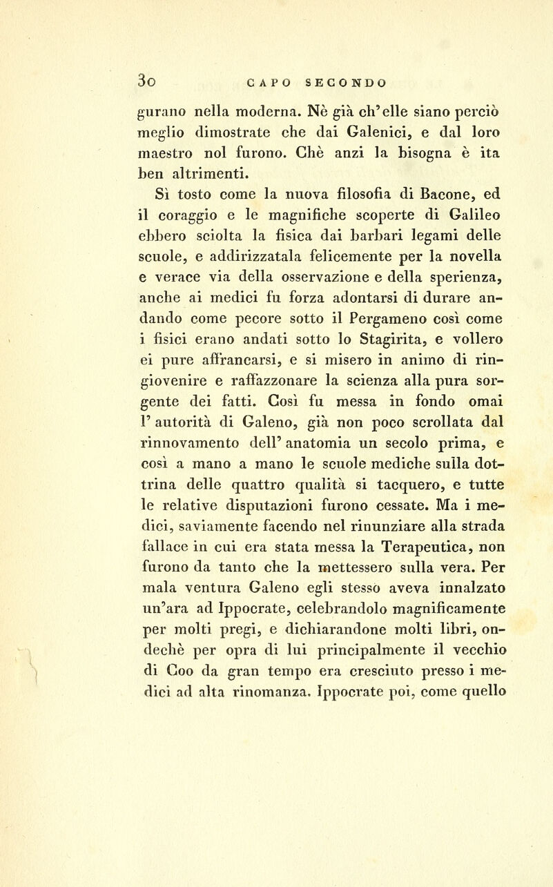 gurano nella moderna. Né già ch'elle siano perciò meglio dimostrate che dai Galenici, e dal loro maestro noi furono. Che anzi la bisogna è ita ben altrimenti. Sì tosto come la nuova filosofia di Bacone, ed il coraggio e le magnifiche scoperte di Galileo ebbero sciolta la fìsica dai barbari legami delle scuole, e addirizzatala felicemente per la novella e verace via della osservazione e della sperienza, anche ai medici fu forza adontarsi di durare an- dando come pecore sotto il Pergameno così come i fisici erano andati sotto lo Stagirita, e vollero ei pure afìVancarsi, e si misero in animo di rin- giovenire e rafiazzonare la scienza alla pura sor- gente dei fatti. Così fu messa in fondo omai r autorità di Galeno, già non poco scrollata dal rinnovamento dell' anatomia un secolo prima, e così a mano a mano le scuole mediche sulla dot- trina delle quattro qualità si tacquero, e tutte le relative disputazioni furono cessate. Ma i me- dici, saviamente facendo nel rinunziare alla strada fallace in cui era stata messa la Terapeutica, non furono da tanto che la mettessero sulla vera. Per mala ventura Galeno egli stesso aveva innalzato un'ara ad Ippocrate, celebrandolo magnificamente per molti pregi, e dichiarandone molti libri, on- dechè per opra di lui principalmente il vecchio di Goo da gran tempo era cresciuto presso i me- dici ad alta rinomanza. Ippocrate poi, come quello