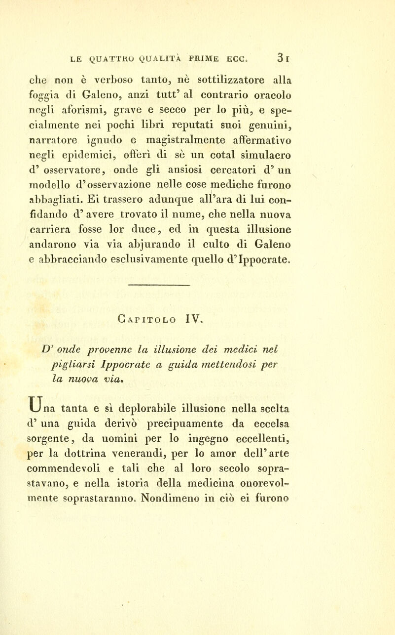 che non è verboso tanto, né sottilizzatore alla foggia di Galeno, anzi tutt' al contrario oracolo negli aforismi, grave e secco per lo più, e spe- cialmente nei pochi libri reputati suoi genuini, narratore ignudo e magistralmente affermativo negli epidemici, offerì di sé un cotal simulacro d' osservatore, onde gli ansiosi cercatori d'un modello d'osservazione nelle cose mediche furono abbagliati. Ei trassero adunque all'ara di lui con- fidando d' avere trovato il nume, che nella nuova carriera fosse lor duce, ed in questa illusione andarono via via abiurando il culto di Galeno e abbracciando esclusivamente quello d'Ippocrate^ Capitolo IV. Z)' onde provenne la illusione dei medici nel pigliarsi Ippocrate a guida mettendosi per la nuova via» U na tanta e sì deplorabile illusione nella scelta d'una guida derivò precipuamente da eccelsa sorgente, da uomini per lo ingegno eccellenti, per la dottrina venerandi, per lo amor dell'arte commendevoli e tali che al loro secolo sopra- stavano, e nella istoria della medicina onorevol- mente soprastaranno. Nondimeno in ciò ei furono