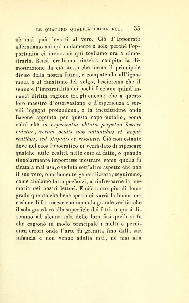 nò mai può levarsi al vero. Ciò d'Ippocrate affermiamo noi qui nudamente e solo perchè l'op- portunità ci invita, ne qui togliamo ora a dimo- strarlo. Bensì crediamo riuscirà compita la di- mostrazione da ciò stesso che forma il principale diviso della nostra fatica, e compatendo all'igno- ranza e al fanatismo del volgo, lascieremo che il senno e l'imparzialità dei pochi facciano quind'in- nanzi diritta ragione tra gli encomj che a questo loro maestro d'osservazione e d'esperienza i ser- vili ingegni profondono, e la inettitudine onde Bacone appunto per questo capo notollo, come colui che in experientia ohtutu perpetuo hcRrere videtur y verum oculis non natantihus et acqui- rentìhus, sed stupidis et resoìutis. Ciò non ostante dove nel caos Ippocratico ci verrà dato di ripescare qualche utile realità nelle cose di fatto, o quando singolarmente importasse mostrare come quella fu tirata a mal uso, o veduta sott'altro aspetto che non il suo vero, o malamente generalizzata, seguiremo, come abbiamo fatto poc'anzi^, a rinfrescarne la me- moria dei nostri lettori. E ciò tanto più di buon grado quanto che bene spesso ci varrà la buona oc- casione di far toccar con mano la grande verità: che il solo guardare alla superficie dei fatti, o quasi di- remmo ad alcuna sola delle loro fasi quello si fu che cagionò in modo principale i molti e perni- ciosi errori onde l'arte fu gremita fino dalla sua infanzia e non venne adulta mai, ne mai alla