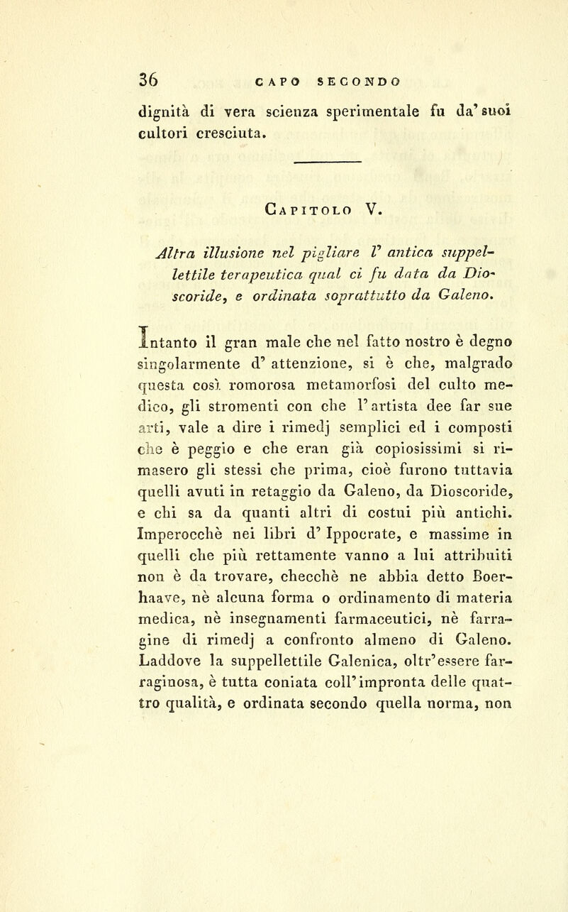 dignità di vera scienza sperimentale fu da' suoi cultori cresciuta. Capitolo V. Altra illusione nel pigliare V antica suppel- lettile terapeutica qual ci fu data da DiO scoride, e ordinata soprattutto da Galeno. intanto il gran male clie nel fatto nostro è degno singolarmente d' attenzione, si è che, malgrado questa così romorosa metamorfosi del culto me- dico, gli stromenti con clie l'artista dee far sue arti, vale a dire i rimedj semplici ed i composti clie è peggio e che eran già copiosissimi si ri- masero gli stessi che prima, cioè furono tuttavia quelli avuti in retaggio da Galeno, da Dioscoride, e chi sa da quanti altri di costui più antichi. Imperocché nei libri d' Ippocrate, e massime in quelli che più rettamente vanno a lui attribuiti non è da trovare, checche ne abbia detto Boer- haave, né alcuna forma o ordinamento di materia medica, né insegnamenti farmaceutici, né farra- gine di rimedj a confronto almeno di Galeno. Laddove la suppellettile Galenica, oltr'essere far- raginosa, é tutta coniata coli'impronta delle quat- tro qualità, e ordinata secondo quella norma, non