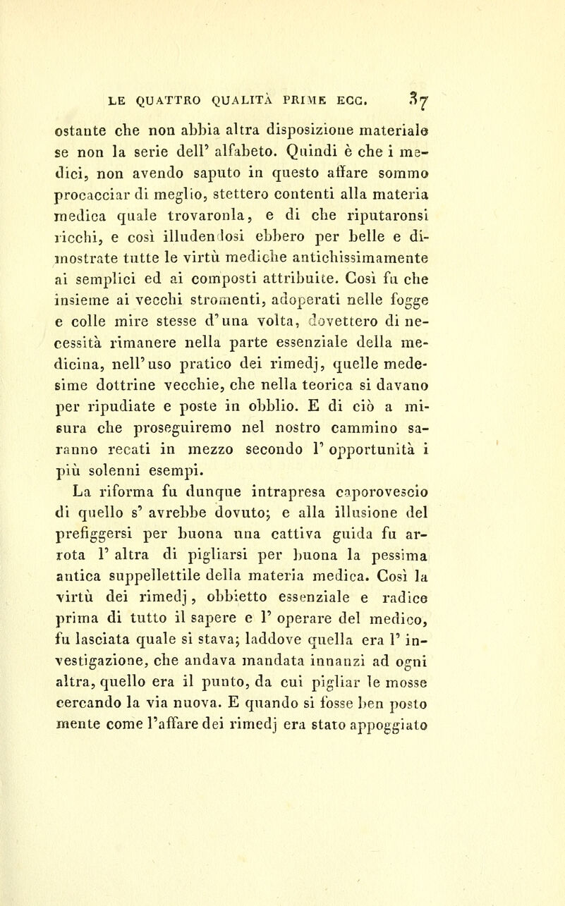 ostante che non abbia altra disposizione materiale se non la serie dell' alfabeto. Quindi è che i me- dici, non avendo saputo in questo aliare sommo procacciar di meglio, stettero contenti alla materia medica quale trovaronla, e di che riputaronsi licchi, e così illuden losi ebbero per belle e di- mostrate tutte le virtù mediche antichissimamente ai semplici ed ai composti attribuite. Così fu che insieme ai vecchi stromenti, adoperati nelle fogge e colle mire stesse d'una volta, dovettero di ne- cessità rimanere nella parte essenziale della me- dicina, nell'uso pratico dei rimedj, quelle mede- sime dottrine vecchie, che nella teorica si davano per ripudiate e poste in obblio. E di ciò a mi- sura che proseguiremo nel nostro cammino sa- ranno recati in mezzo secondo 1' opportunità i pili solenni esempi. La riforma fu dunque intrapresa caporovescio di quello s' avrebbe dovuto; e alla illusione del prefiggersi per buona una cattiva guida fu ar- rota r altra di pigliarsi per buona la pessima antica suppellettile della materia medica. Così la virtù dei rimedj, obbietto essenziale e radice prima di tutto il sapere e I' operare del medico, fu lasciata quale si stava; laddove quella era 1' in- vestigazione, che andava mandata innanzi ad ogni altra, quello era il punto, da cui pigliar le mosse cercando la via nuova. E quando si fosse ben posto mente come l'affare dei rimedj era stato appoggiato