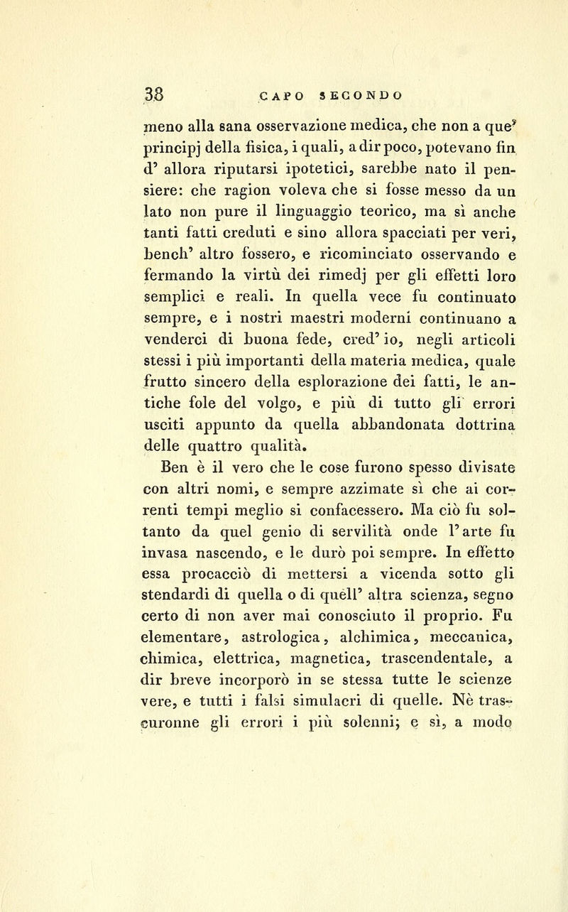 meno alla sana osservazione medica, che non a que^ principj della fisica, i quali, a dir poco, potevano fin d' allora riputarsi ipotetici, sarebbe nato il pen- siero: che ragion voleva che si fosse messo da un lato non pure il linguaggio teorico, ma si anche tanti fatti creduti e sino allora spacciati per veri, bench' altro fossero, e ricominciato osservando e fermando la virtù dei rimedj per gli effetti loro semplici e reali. In quella vece fu continuato sempre, e i nostri maestri moderni continuano a venderci di buona fede, cred' io, negli articoli stessi i più importanti della materia medica, quale frutto sincero della esplorazione dei fatti, le an- tiche fole del volgo, e più di tutto gli errori usciti appunto da quella abbandonata dottrina delle quattro qualità. Ben è il vero che le cose furono spesso divisate con altri nomi, e sempre azzimate sì che ai cor- renti tempi meglio si confacessero. Ma ciò fu sol- tanto da quel genio di servilità onde l'arte fu invasa nascendo, e le durò poi sempre. In effetto essa procacciò di mettersi a vicenda sotto gli stendardi di quella o di quéll' altra scienza, segno certo di non aver mai conosciuto il proprio. Fu elementare, astrologica, alohimica, meccanica, chimica, elettrica, magnetica, trascendentale, a dir breve incorporò in se stessa tutte le scienze vere, e tutti i falsi simulacri di quelle. Né tras-