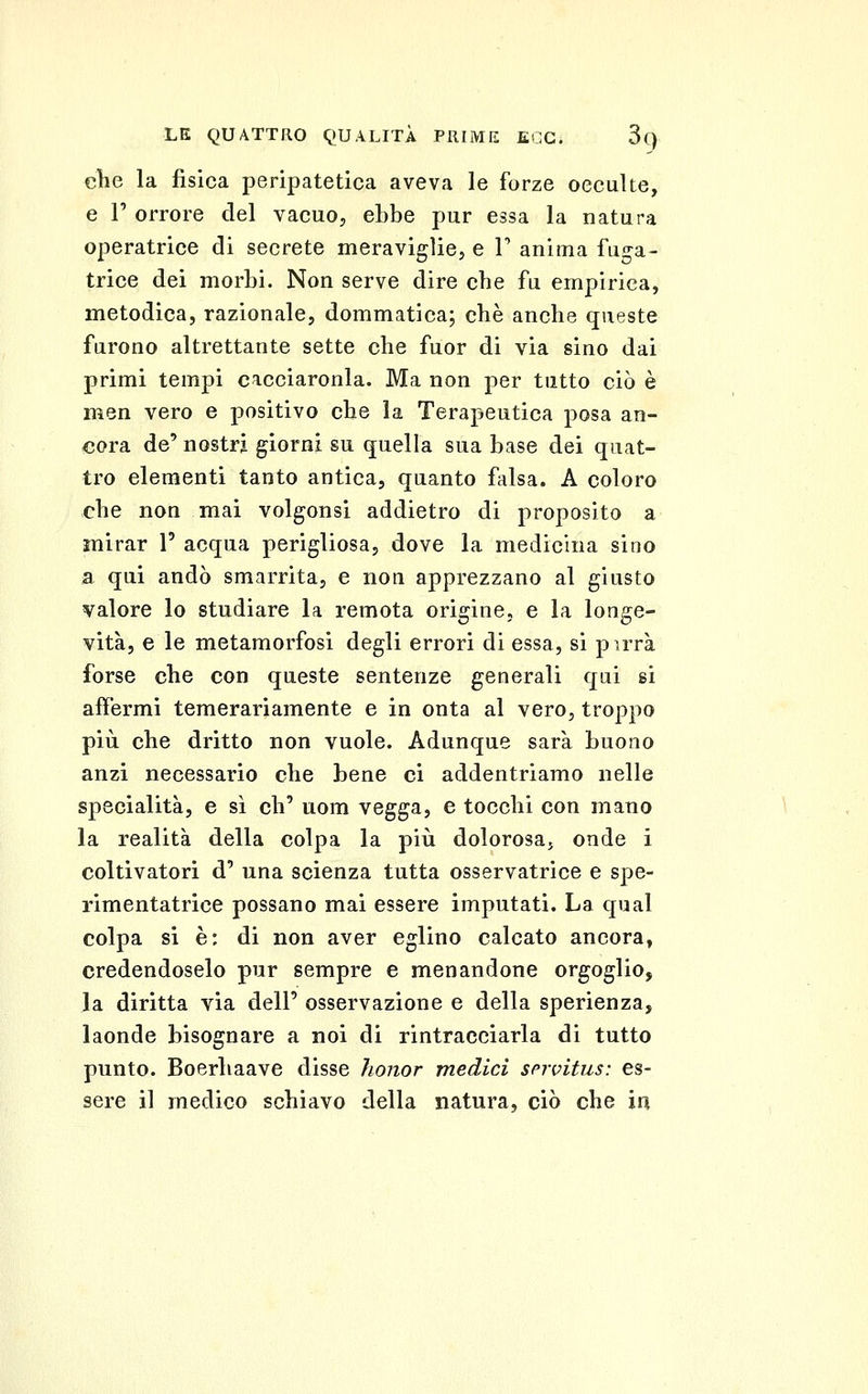 che la fisica peripatetica aveva le forze oeculte, e r orrore del vacuo, ebbe pur essa la natura operatrice di scerete meraviglie, e V anima fuga- trice dei morbi. Non serve dire che fu empirica, metodica, razionale, dommatica; che anche queste furono altrettante sette che fuor di via sino dai primi tempi cacciaronla. Ma non per tutto ciò è men vero e positivo che la Terapeutica posa an- cora de' nostri giorni su quella sua base dei quat- tro elementi tanto antica, quanto falsa. A coloro che non mai volgonsi addietro di proposito a mirar 1' acqua perigliosa, dove la medicina sino a qui andò smarrita, e non apprezzano al giusto valore lo studiare la remota origine, e la longe- vità, e le metamorfosi degli errori di essa, si pirrà forse che con queste sentenze generali qui si affermi temerariamente e in onta al vero, troppo più che dritto non vuole. Adunque sarà buono anzi necessario che bene ci addentriamo nelle specialità, e sì eh' uom vegga, e tocchi con mano la realità della colpa la più dolorosa, onde i coltivatori d' una scienza tutta osservatrice e spe- rimentatrice possano mai essere imputati. La qual colpa si è: di non aver eglino calcato ancora, credendoselo pur sempre e menandone orgoglio, Ja diritta via dell' osservazione e della sperienza, laonde bisognare a noi di rintracciarla di tutto punto. Boerhaave disse honor medici snvitus: es- sere il medico schiavo della natura, ciò che in