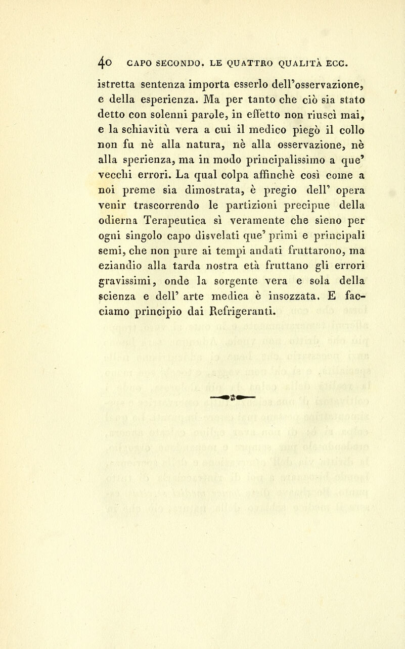 istretta sentenza importa esserlo deirosservazionej, e della esperienza. Ma per tanto che ciò sia stato detto con solenni parole, in effetto non riuscì mai, e la schiavitù vera a cui il medico piegò il collo non fu né alla natura, né alla osservazione, né alla sperienza, ma in modo principalissimo a que' vecchi errori. La qual colpa affinchè così come a noi preme sia dimostrata, è pregio dell' opera venir trascorrendo le partizioni precipue della odierna Terapeutica sì veramente che sieno per ogni singolo capo disvelati que' primi e principali semi, che non pure ai tempi andati fruttarono, ma eziandio alla tarda nostra età fruttano gli errori gravissimi, onde la sorgente vera e sola della scienza e dell' arte medica è insozzata. E fac- ciamo principio dai Refrigeranti.