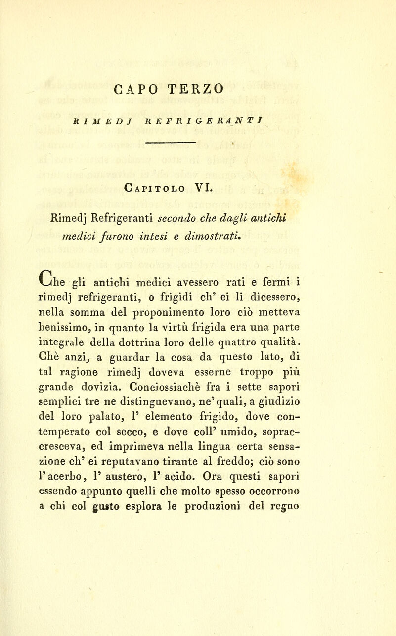 RIMEDI REFRIGERANTI Capitolo VI. Rimedj Refrigeranti secondo che dagli antichi medici furono intesi e dimostrati» i-Ulie gli anticlii medici avessero rati e fermi i rimedj refrigeranti, o frigidi eli' ei li dicessero, nella somma del proponimento loro ciò metteva benissimo, in quanto la virtù frigida era una parte integrale della dottrina loro delle quattro qualità. Che anzi^ a guardar la cosa da questo lato, di tal ragione rimedj doveva esserne troppo più grande dovizia. Gonciossiachè fra i sette sapori semplici tre ne distinguevano, ne'quali, a giudizio del loro palato, 1' elemento frigido, dove con- temperato col secco, e dove coli' umido, soprac- cresceva, ed imprimeva nella lingua certa sensa- zione eh' ei reputavano tirante al freddo; ciò sono l'acerbo, 1' austero, 1' acido. Ora questi sapori essendo appunto quelli che molto spesso occorrono a chi col guito esplora le produzioni del regno